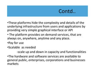 Contd..
•These platforms hide the complexity and details of the
underlying infrastructure from users and applications by
providing very simple graphical interface or API
• The platform provides on demand services, that are
always on, anywhere, anytime and any place.
•Pay for use
•Scalable as needed
-scale up and down in capacity and functionalities
•The hardware and software services are available to
general public, enterprises, corporations and businesses
markets
 