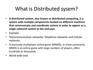 What is Distributed sysem?
• A distributed system, also known as distributed computing, is a
system with multiple components located on different machines
that communicate and coordinate actions in order to appear as a
single coherent system to the end-user.
• Example -
• Telecommunication networks: Telephone networks and Cellular
networks.
• A massively multiplayer online game (MMOG, or more commonly,
MMO) is an online game with large numbers of players, often
hundreds or thousands
• World wide web
 