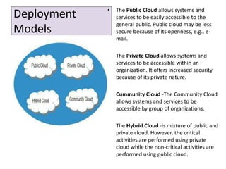 Deployment
Models
• The Public Cloud allows systems and
services to be easily accessible to the
general public. Public cloud may be less
secure because of its openness, e.g., e-
mail.
• The Private Cloud allows systems and
services to be accessible within an
organization. It offers increased security
because of its private nature.
• Cummunity Cloud -The Community Cloud
allows systems and services to be
accessible by group of organizations.
• The Hybrid Cloud -is mixture of public and
private cloud. However, the critical
activities are performed using private
cloud while the non-critical activities are
performed using public cloud.
 