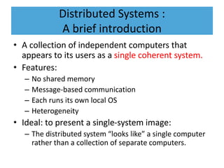 Distributed Systems :
A brief introduction
• A collection of independent computers that
appears to its users as a single coherent system.
• Features:
– No shared memory
– Message-based communication
– Each runs its own local OS
– Heterogeneity
• Ideal: to present a single-system image:
– The distributed system “looks like” a single computer
rather than a collection of separate computers.
 