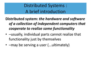 Distributed Systems :
A brief introduction
Distributed system: the hardware and software
of a collection of independent computers that
cooperate to realize some functionality
• –usually, individual parts cannot realize that
functionality just by themselves
• –may be serving a user (...ultimately)
 