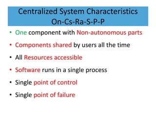 Centralized System Characteristics
On-Cs-Ra-S-P-P
• One component with Non-autonomous parts
• Components shared by users all the time
• All Resources accessible
• Software runs in a single process
• Single point of control
• Single point of failure
 