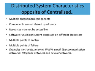 Distributed System Characteristics
opposite of Centralised..
• Multiple autonomous components
• Components are not shared by all users
• Resources may not be accessible
• Software runs in concurrent processes on different processors
• Multiple points of control
• Multiple points of failure
• Examples : Intranets, Internet, WWW, email. Telecommunication
networks: Telephone networks and Cellular networks.
 