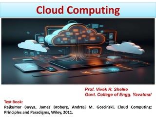 Cloud Computing
Text Book:
Rajkumar Buyya, James Broberg, Andrzej M. Goscinski, Cloud Computing:
Principles and Paradigms, Wiley, 2011.
Prof. Vivek R. Shelke
Govt. College of Engg. Yavatmal
 