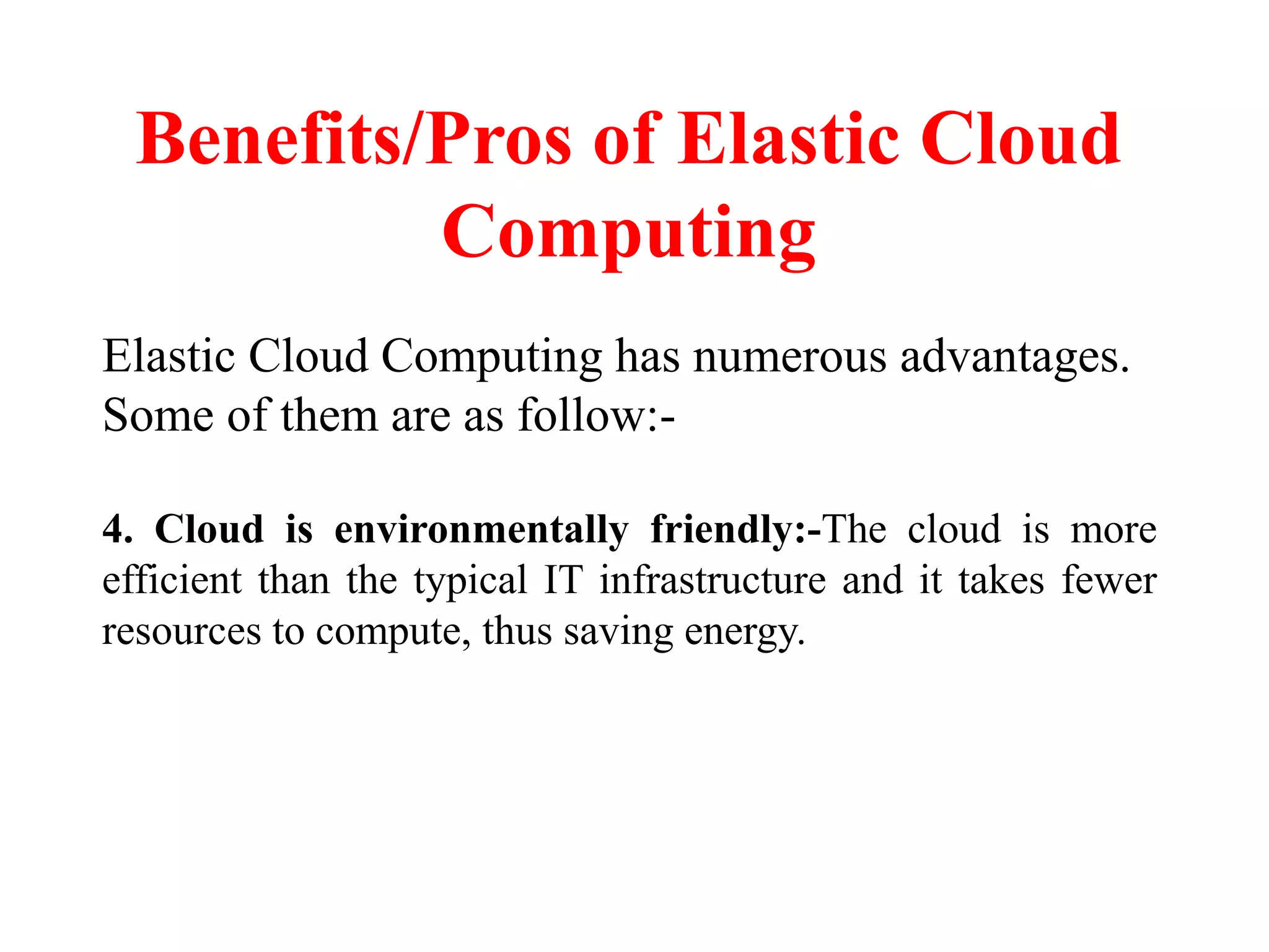 Benefits/Pros of Elastic Cloud
Computing
Elastic Cloud Computing has numerous advantages.
Some of them are as follow:-
4. Cloud is environmentally friendly:-The cloud is more
efficient than the typical IT infrastructure and it takes fewer
resources to compute, thus saving energy.
 