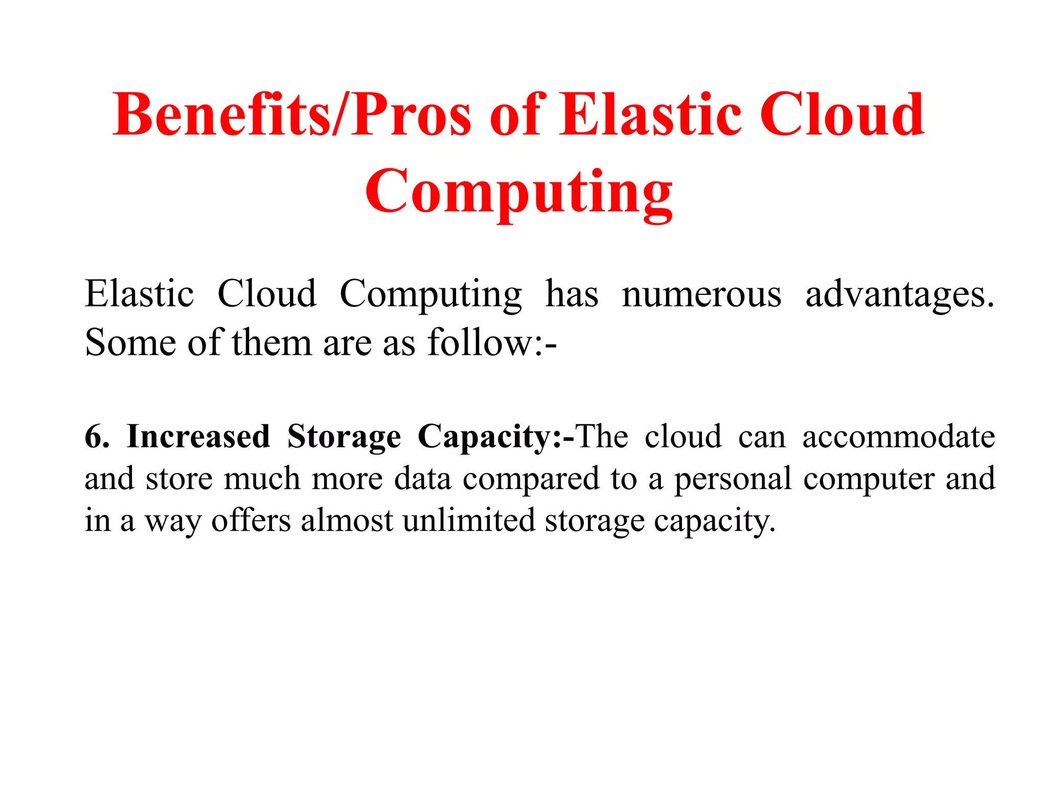 Benefits/Pros of Elastic Cloud
Computing
Elastic Cloud Computing has numerous advantages.
Some of them are as follow:-
6. Increased Storage Capacity:-The cloud can accommodate
and store much more data compared to a personal computer and
in a way offers almost unlimited storage capacity.
 