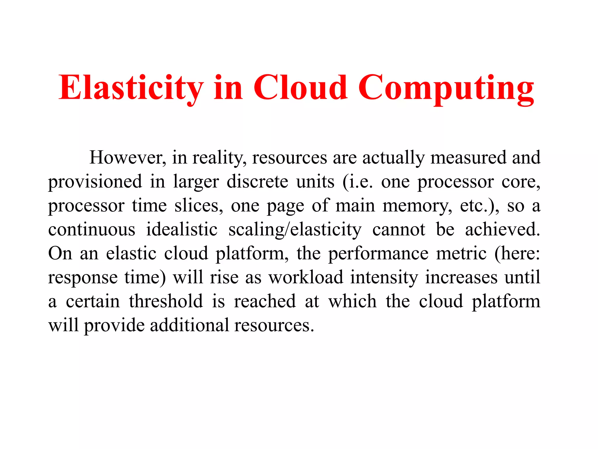 Elasticity in Cloud Computing
However, in reality, resources are actually measured and
provisioned in larger discrete units (i.e. one processor core,
processor time slices, one page of main memory, etc.), so a
continuous idealistic scaling/elasticity cannot be achieved.
On an elastic cloud platform, the performance metric (here:
response time) will rise as workload intensity increases until
a certain threshold is reached at which the cloud platform
will provide additional resources.
 