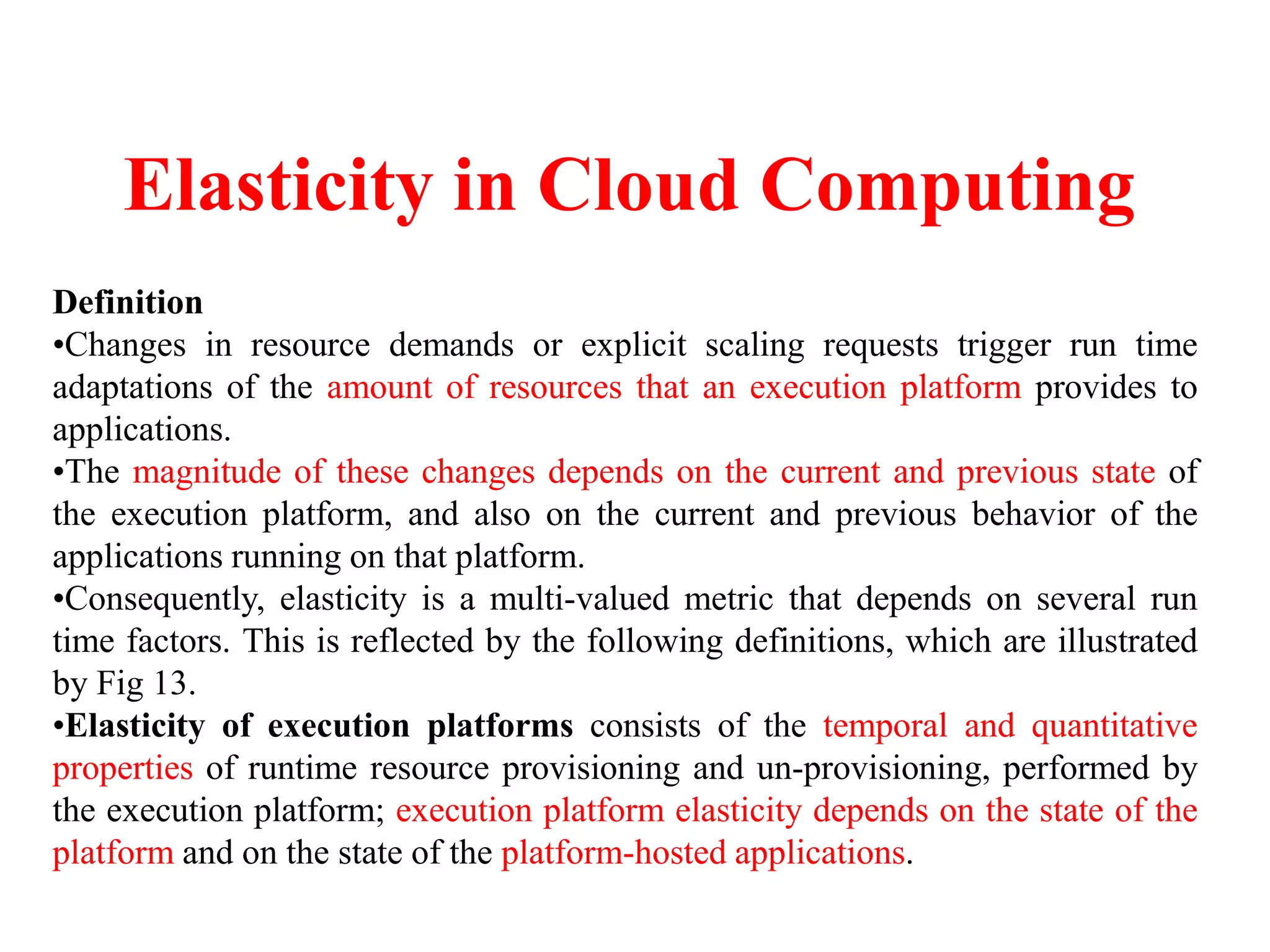 Elasticity in Cloud Computing
Definition
•Changes in resource demands or explicit scaling requests trigger run time
adaptations of the amount of resources that an execution platform provides to
applications.
•The magnitude of these changes depends on the current and previous state of
the execution platform, and also on the current and previous behavior of the
applications running on that platform.
•Consequently, elasticity is a multi-valued metric that depends on several run
time factors. This is reflected by the following definitions, which are illustrated
by Fig 13.
•Elasticity of execution platforms consists of the temporal and quantitative
properties of runtime resource provisioning and un-provisioning, performed by
the execution platform; execution platform elasticity depends on the state of the
platform and on the state of the platform-hosted applications.
 