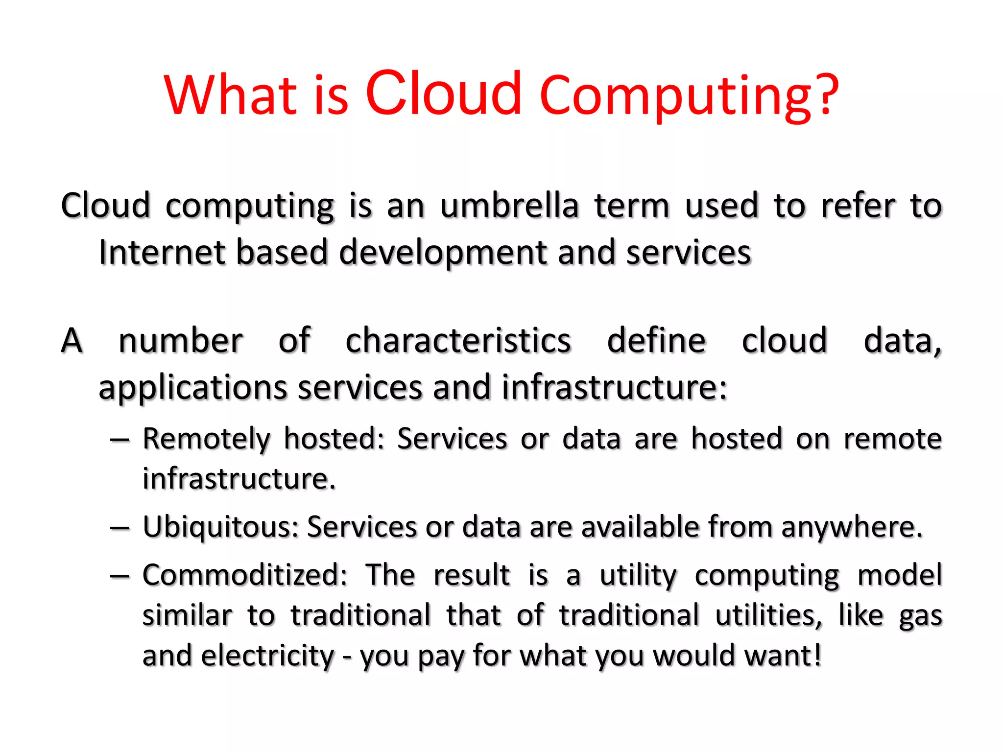 What is Cloud Computing?
Cloud computing is an umbrella term used to refer to
Internet based development and services
A number of characteristics define cloud data,
applications services and infrastructure:
– Remotely hosted: Services or data are hosted on remote
infrastructure.
– Ubiquitous: Services or data are available from anywhere.
– Commoditized: The result is a utility computing model
similar to traditional that of traditional utilities, like gas
and electricity - you pay for what you would want!
 