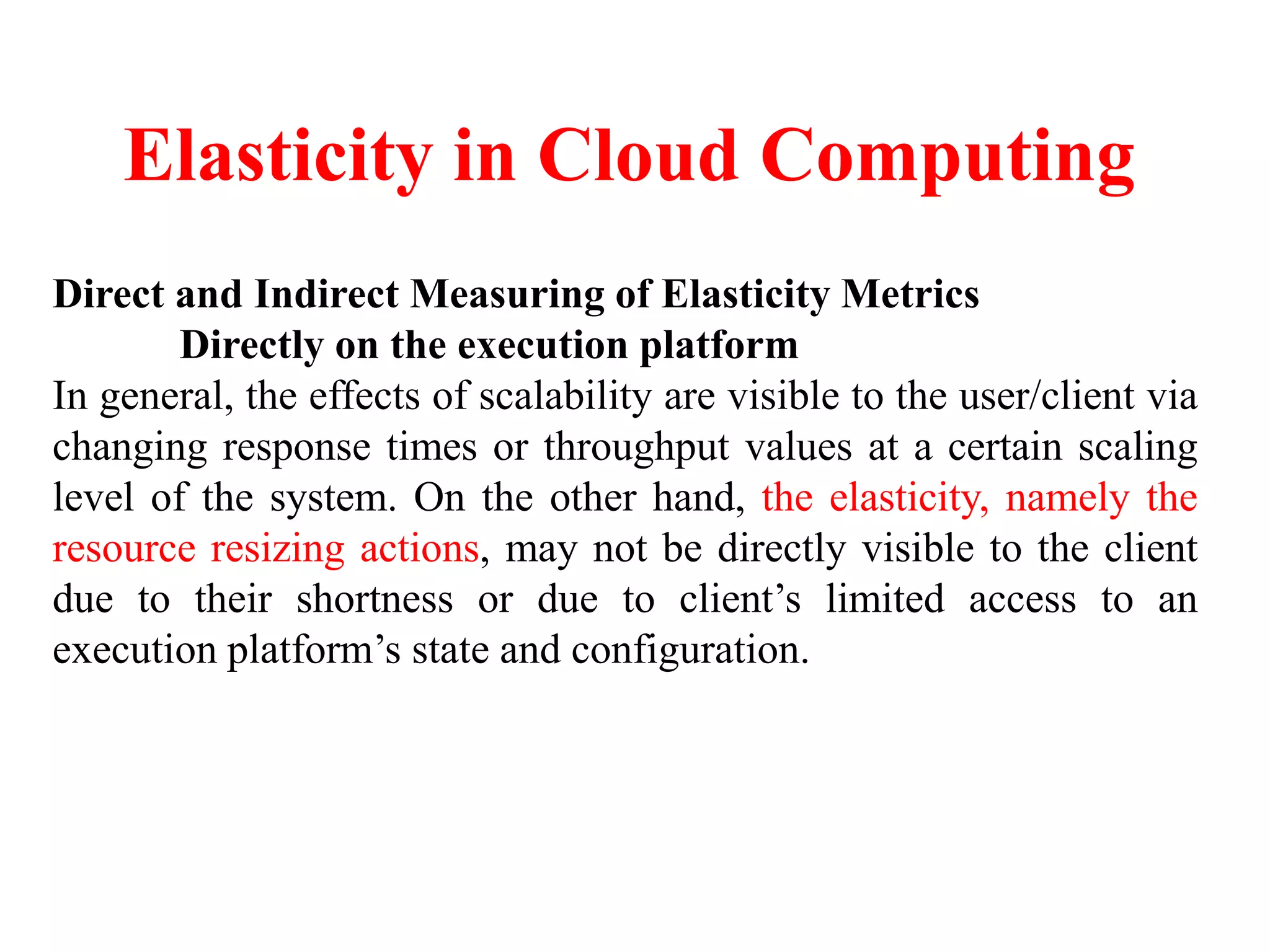 Elasticity in Cloud Computing
Direct and Indirect Measuring of Elasticity Metrics
Directly on the execution platform
In general, the effects of scalability are visible to the user/client via
changing response times or throughput values at a certain scaling
level of the system. On the other hand, the elasticity, namely the
resource resizing actions, may not be directly visible to the client
due to their shortness or due to client’s limited access to an
execution platform’s state and configuration.
 