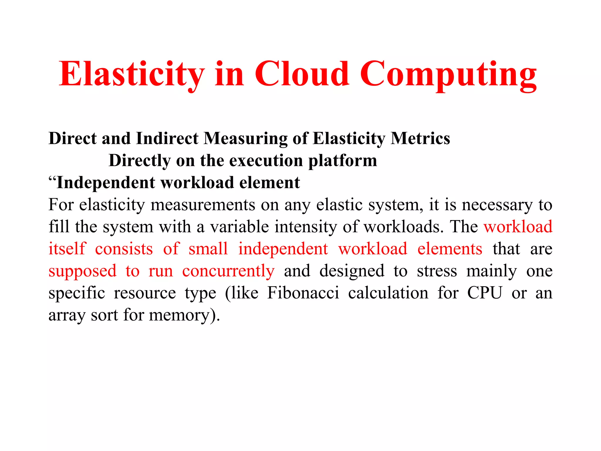 Elasticity in Cloud Computing
Direct and Indirect Measuring of Elasticity Metrics
Directly on the execution platform
“Independent workload element
For elasticity measurements on any elastic system, it is necessary to
fill the system with a variable intensity of workloads. The workload
itself consists of small independent workload elements that are
supposed to run concurrently and designed to stress mainly one
specific resource type (like Fibonacci calculation for CPU or an
array sort for memory).
 