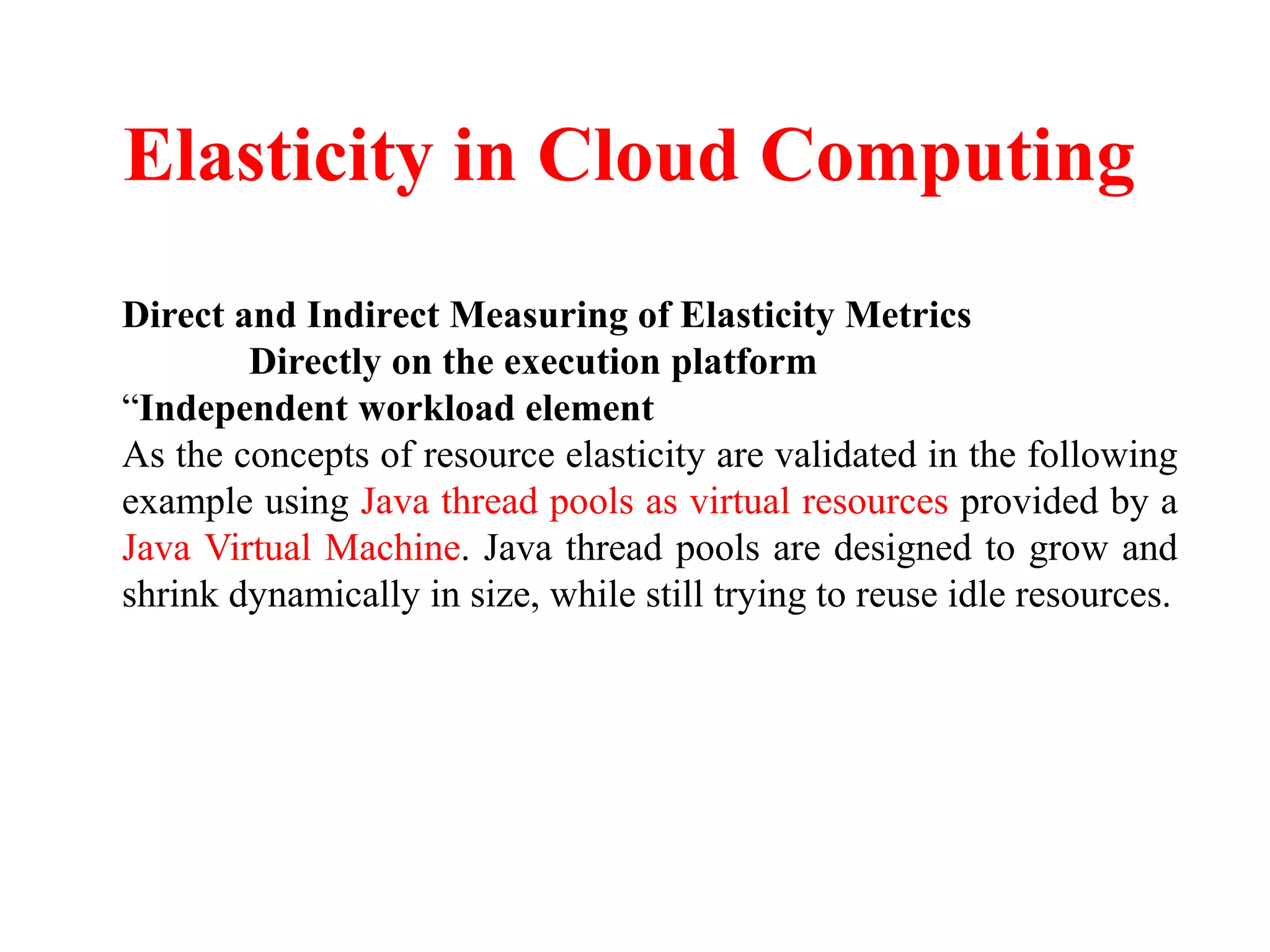 Elasticity in Cloud Computing
Direct and Indirect Measuring of Elasticity Metrics
Directly on the execution platform
“Independent workload element
As the concepts of resource elasticity are validated in the following
example using Java thread pools as virtual resources provided by a
Java Virtual Machine. Java thread pools are designed to grow and
shrink dynamically in size, while still trying to reuse idle resources.
 
