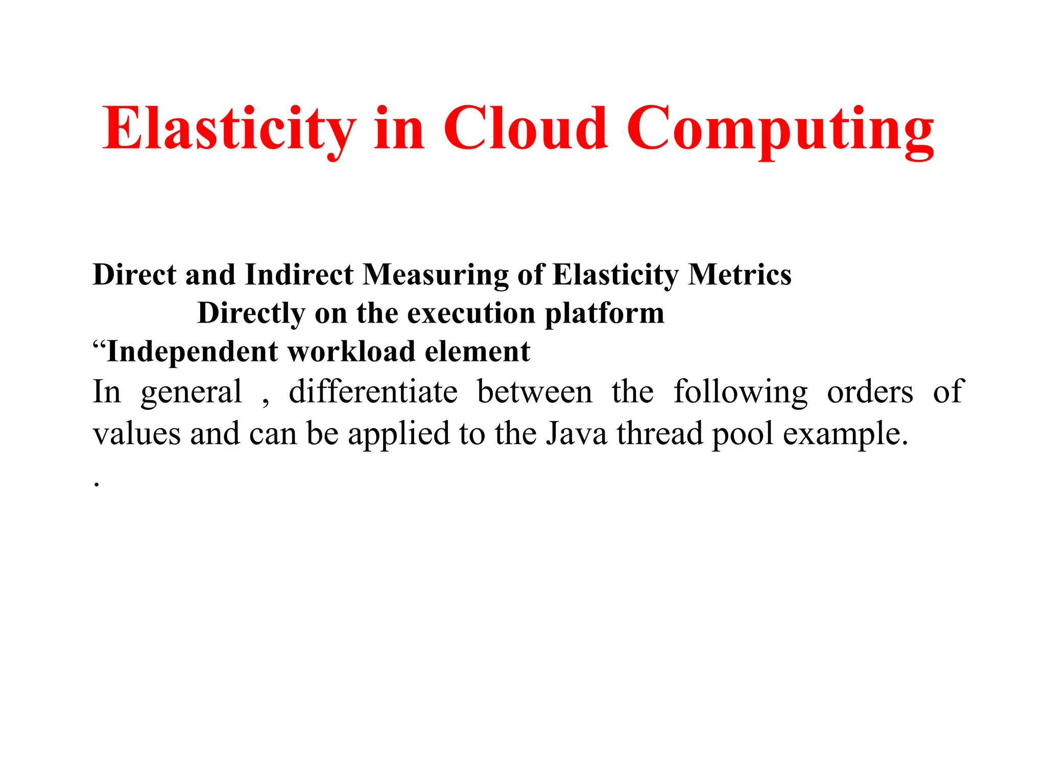 Elasticity in Cloud Computing
Direct and Indirect Measuring of Elasticity Metrics
Directly on the execution platform
“Independent workload element
In general , differentiate between the following orders of
values and can be applied to the Java thread pool example.
.
 