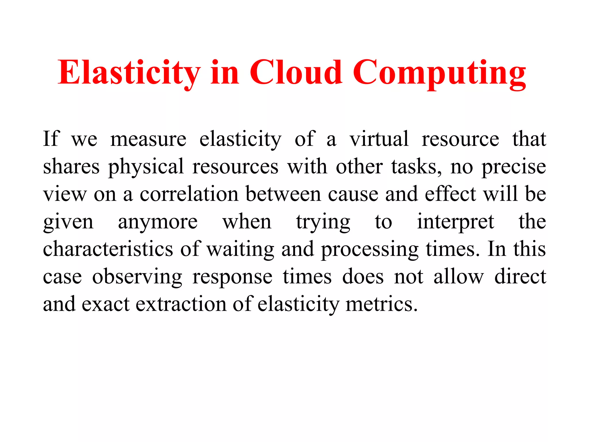Elasticity in Cloud Computing
If we measure elasticity of a virtual resource that
shares physical resources with other tasks, no precise
view on a correlation between cause and effect will be
given anymore when trying to interpret the
characteristics of waiting and processing times. In this
case observing response times does not allow direct
and exact extraction of elasticity metrics.
 