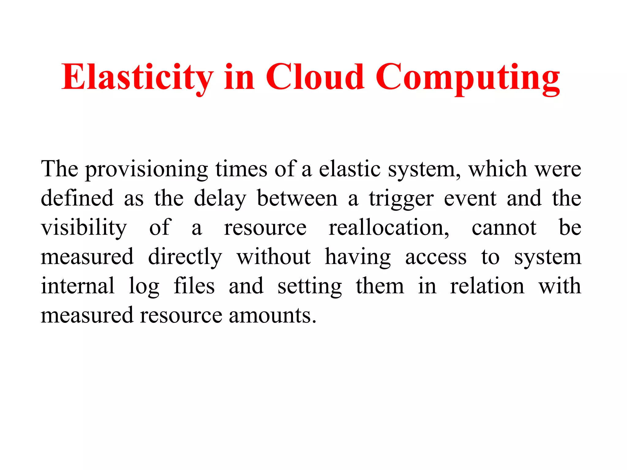 Elasticity in Cloud Computing
The provisioning times of a elastic system, which were
defined as the delay between a trigger event and the
visibility of a resource reallocation, cannot be
measured directly without having access to system
internal log files and setting them in relation with
measured resource amounts.
 