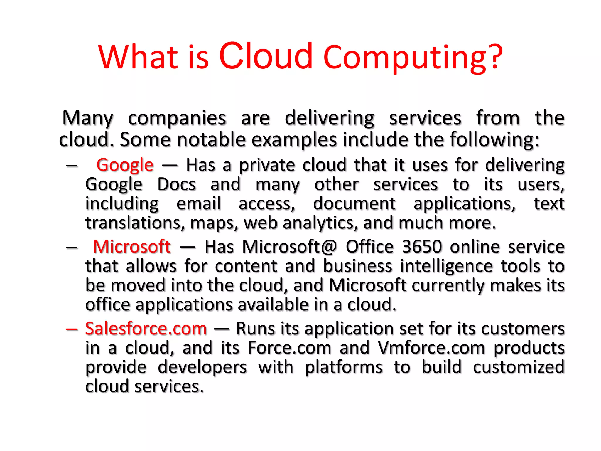 What is Cloud Computing?
Many companies are delivering services from the
cloud. Some notable examples include the following:
– Google — Has a private cloud that it uses for delivering
Google Docs and many other services to its users,
including email access, document applications, text
translations, maps, web analytics, and much more.
– Microsoft — Has Microsoft@ Office 3650 online service
that allows for content and business intelligence tools to
be moved into the cloud, and Microsoft currently makes its
office applications available in a cloud.
– Salesforce.com — Runs its application set for its customers
in a cloud, and its Force.com and Vmforce.com products
provide developers with platforms to build customized
cloud services.
 