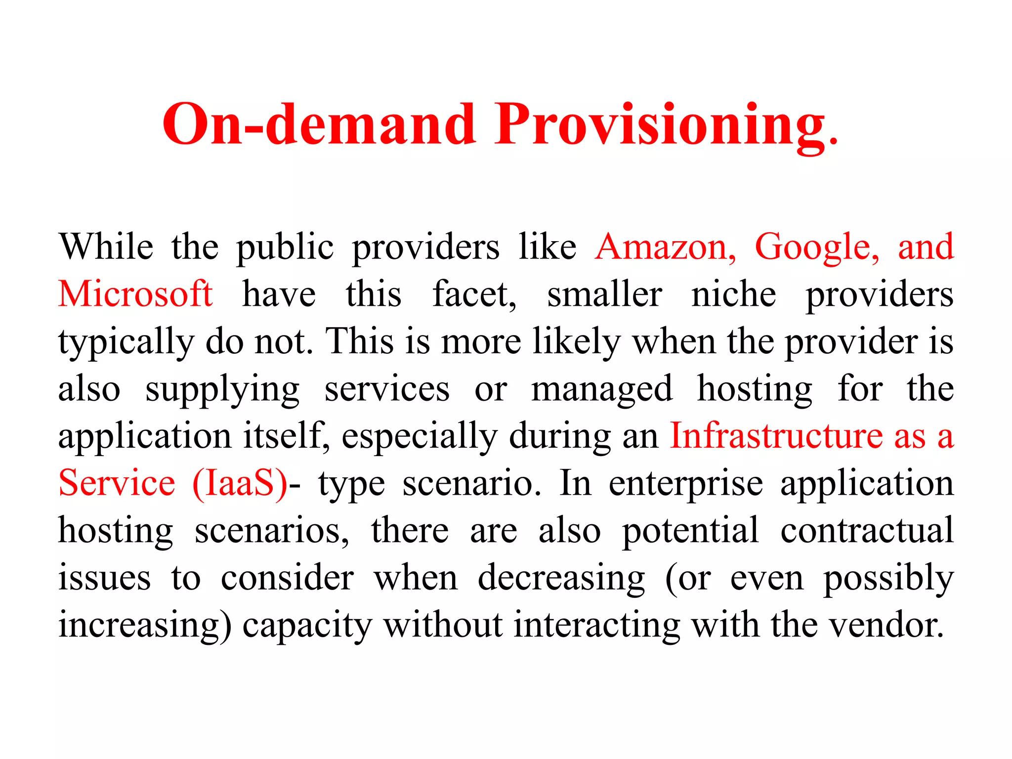 On-demand Provisioning.
While the public providers like Amazon, Google, and
Microsoft have this facet, smaller niche providers
typically do not. This is more likely when the provider is
also supplying services or managed hosting for the
application itself, especially during an Infrastructure as a
Service (IaaS)- type scenario. In enterprise application
hosting scenarios, there are also potential contractual
issues to consider when decreasing (or even possibly
increasing) capacity without interacting with the vendor.
 