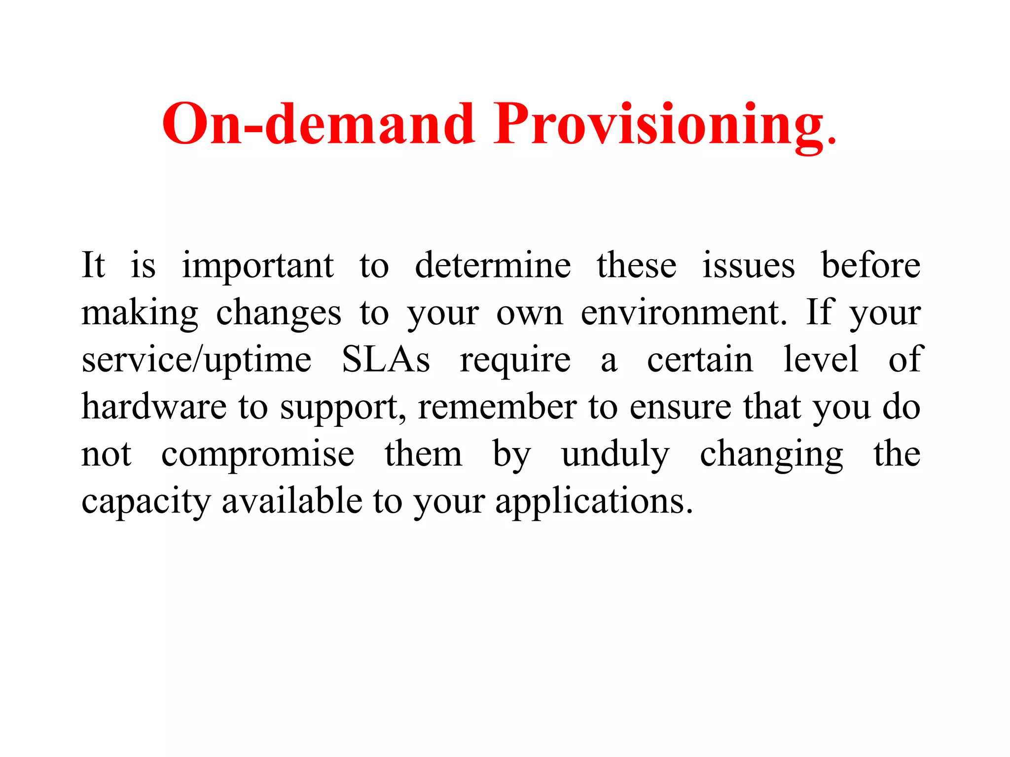 On-demand Provisioning.
It is important to determine these issues before
making changes to your own environment. If your
service/uptime SLAs require a certain level of
hardware to support, remember to ensure that you do
not compromise them by unduly changing the
capacity available to your applications.
 