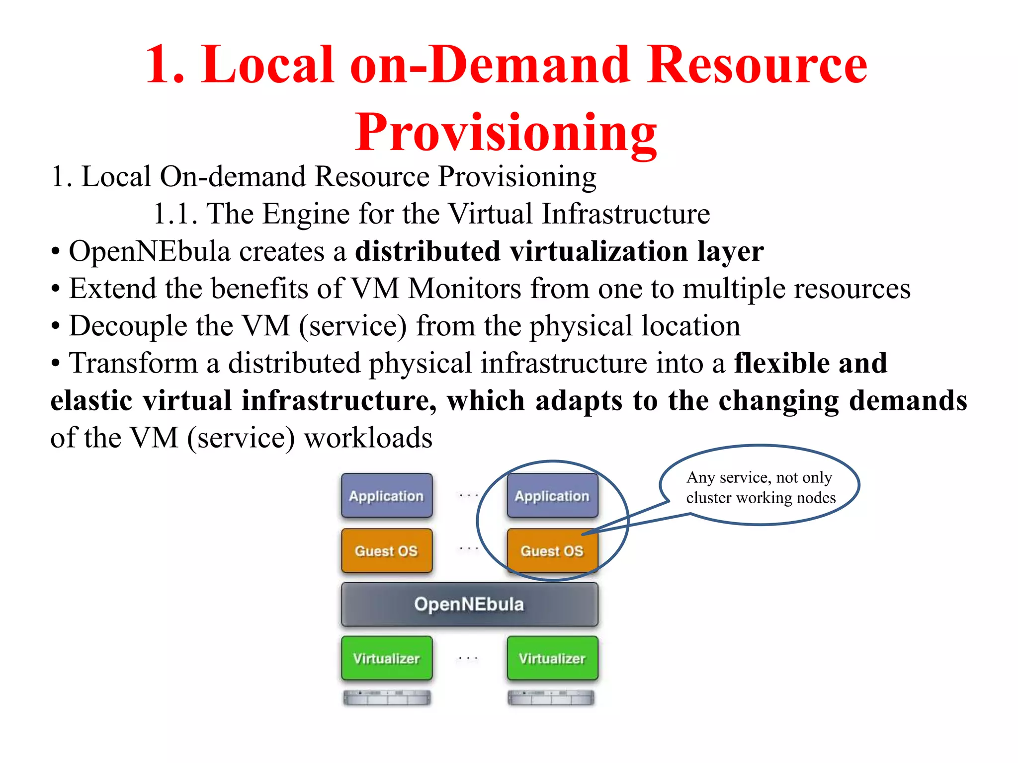 1. Local on-Demand Resource
Provisioning
1. Local On-demand Resource Provisioning
1.1. The Engine for the Virtual Infrastructure
• OpenNEbula creates a distributed virtualization layer
• Extend the benefits of VM Monitors from one to multiple resources
• Decouple the VM (service) from the physical location
• Transform a distributed physical infrastructure into a flexible and
elastic virtual infrastructure, which adapts to the changing demands
of the VM (service) workloads
Any service, not only
cluster working nodes
 