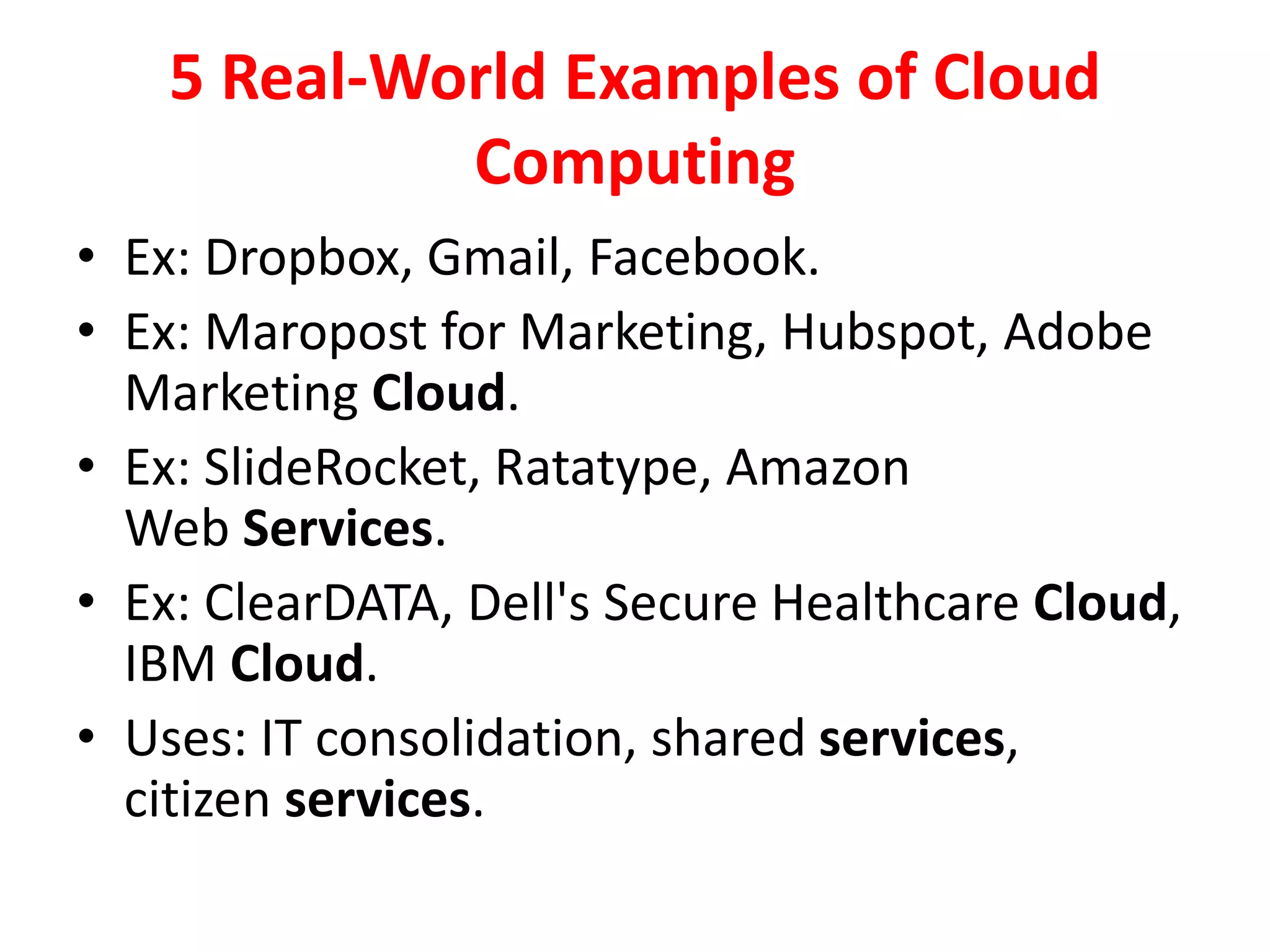 5 Real-World Examples of Cloud
Computing
• Ex: Dropbox, Gmail, Facebook.
• Ex: Maropost for Marketing, Hubspot, Adobe
Marketing Cloud.
• Ex: SlideRocket, Ratatype, Amazon
Web Services.
• Ex: ClearDATA, Dell's Secure Healthcare Cloud,
IBM Cloud.
• Uses: IT consolidation, shared services,
citizen services.
 