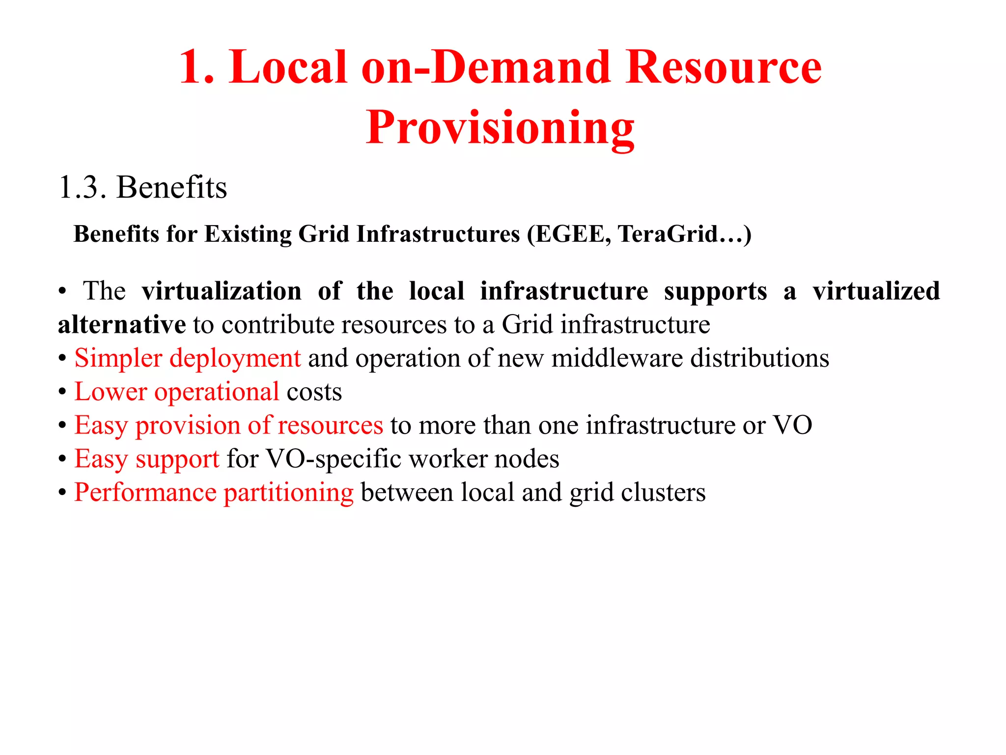 1. Local on-Demand Resource
Provisioning
1.3. Benefits
Benefits for Existing Grid Infrastructures (EGEE, TeraGrid…)
• The virtualization of the local infrastructure supports a virtualized
alternative to contribute resources to a Grid infrastructure
• Simpler deployment and operation of new middleware distributions
• Lower operational costs
• Easy provision of resources to more than one infrastructure or VO
• Easy support for VO-specific worker nodes
• Performance partitioning between local and grid clusters
 