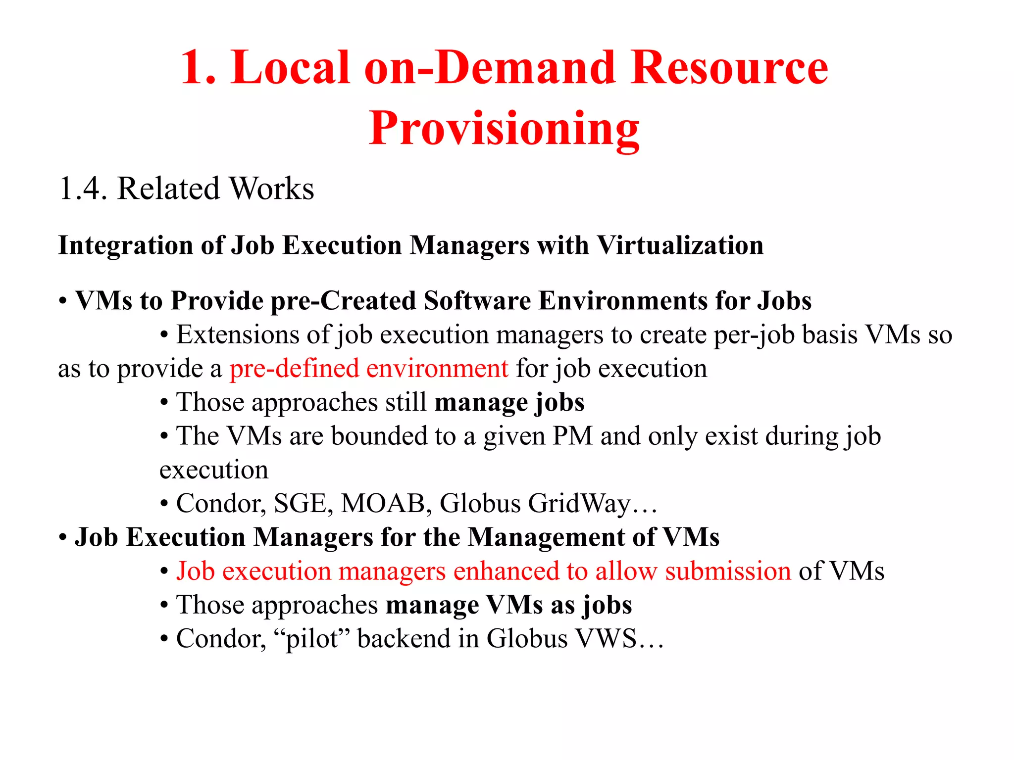 1. Local on-Demand Resource
Provisioning
1.4. Related Works
Integration of Job Execution Managers with Virtualization
• VMs to Provide pre-Created Software Environments for Jobs
• Extensions of job execution managers to create per-job basis VMs so
as to provide a pre-defined environment for job execution
• Those approaches still manage jobs
• The VMs are bounded to a given PM and only exist during job
execution
• Condor, SGE, MOAB, Globus GridWay…
• Job Execution Managers for the Management of VMs
• Job execution managers enhanced to allow submission of VMs
• Those approaches manage VMs as jobs
• Condor, “pilot” backend in Globus VWS…
 