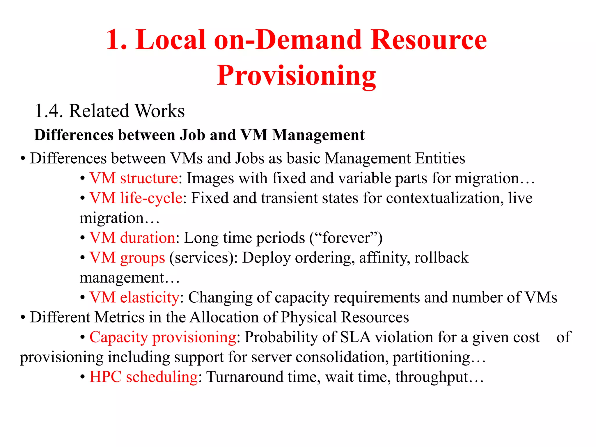 1. Local on-Demand Resource
Provisioning
1.4. Related Works
Differences between Job and VM Management
• Differences between VMs and Jobs as basic Management Entities
• VM structure: Images with fixed and variable parts for migration…
• VM life-cycle: Fixed and transient states for contextualization, live
migration…
• VM duration: Long time periods (“forever”)
• VM groups (services): Deploy ordering, affinity, rollback
management…
• VM elasticity: Changing of capacity requirements and number of VMs
• Different Metrics in the Allocation of Physical Resources
• Capacity provisioning: Probability of SLA violation for a given cost of
provisioning including support for server consolidation, partitioning…
• HPC scheduling: Turnaround time, wait time, throughput…
 