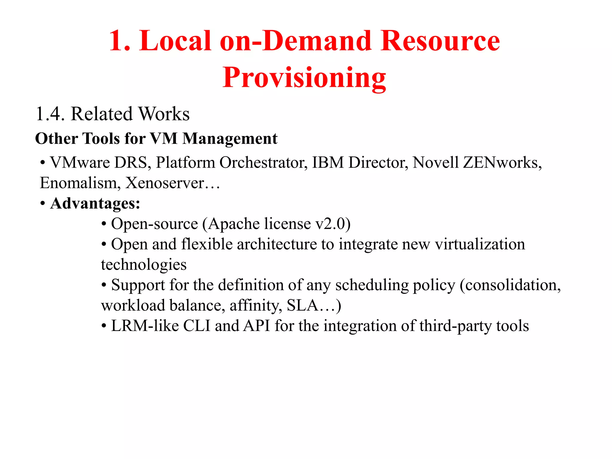 1. Local on-Demand Resource
Provisioning
1.4. Related Works
Other Tools for VM Management
• VMware DRS, Platform Orchestrator, IBM Director, Novell ZENworks,
Enomalism, Xenoserver…
• Advantages:
• Open-source (Apache license v2.0)
• Open and flexible architecture to integrate new virtualization
technologies
• Support for the definition of any scheduling policy (consolidation,
workload balance, affinity, SLA…)
• LRM-like CLI and API for the integration of third-party tools
 