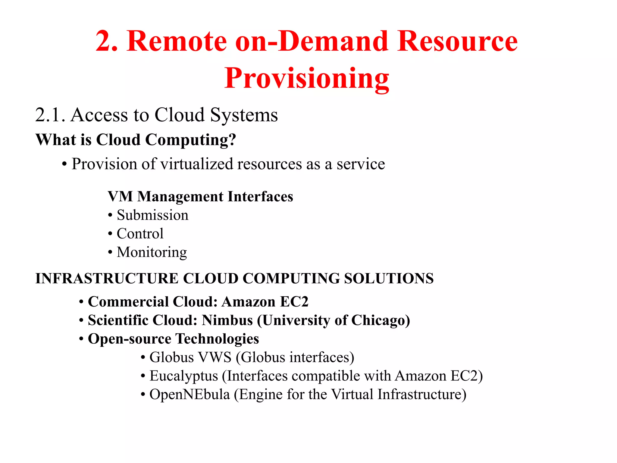 2. Remote on-Demand Resource
Provisioning
2.1. Access to Cloud Systems
What is Cloud Computing?
• Provision of virtualized resources as a service
VM Management Interfaces
• Submission
• Control
• Monitoring
INFRASTRUCTURE CLOUD COMPUTING SOLUTIONS
• Commercial Cloud: Amazon EC2
• Scientific Cloud: Nimbus (University of Chicago)
• Open-source Technologies
• Globus VWS (Globus interfaces)
• Eucalyptus (Interfaces compatible with Amazon EC2)
• OpenNEbula (Engine for the Virtual Infrastructure)
 
