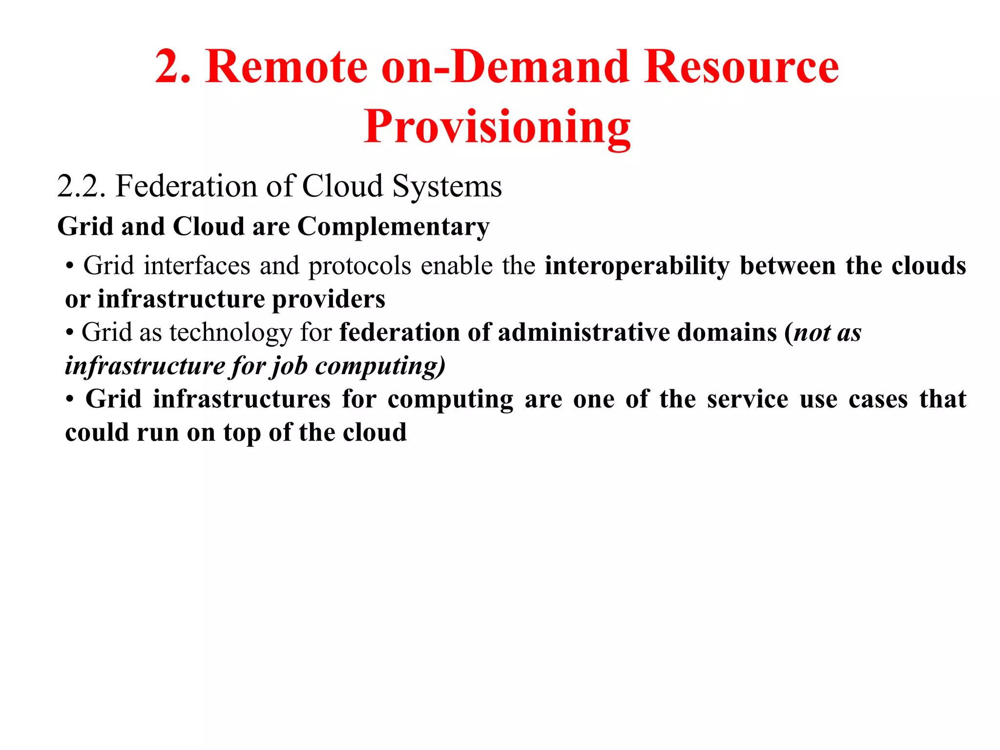 2. Remote on-Demand Resource
Provisioning
2.2. Federation of Cloud Systems
Grid and Cloud are Complementary
• Grid interfaces and protocols enable the interoperability between the clouds
or infrastructure providers
• Grid as technology for federation of administrative domains (not as
infrastructure for job computing)
• Grid infrastructures for computing are one of the service use cases that
could run on top of the cloud
 