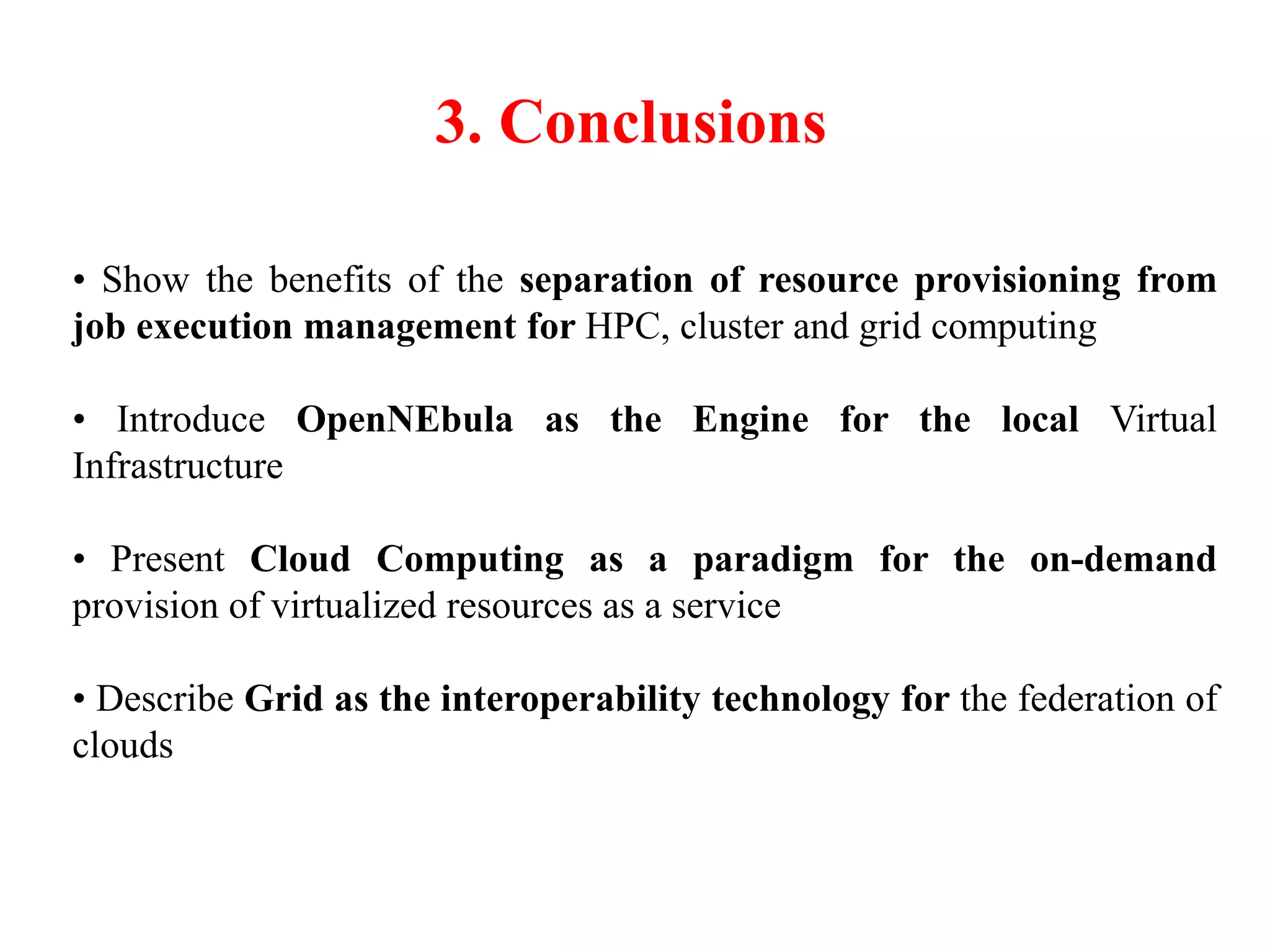 3. Conclusions
• Show the benefits of the separation of resource provisioning from
job execution management for HPC, cluster and grid computing
• Introduce OpenNEbula as the Engine for the local Virtual
Infrastructure
• Present Cloud Computing as a paradigm for the on-demand
provision of virtualized resources as a service
• Describe Grid as the interoperability technology for the federation of
clouds
 