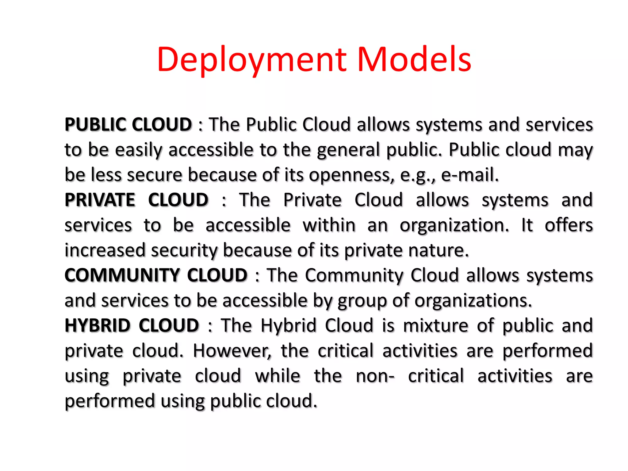 Deployment Models
PUBLIC CLOUD : The Public Cloud allows systems and services
to be easily accessible to the general public. Public cloud may
be less secure because of its openness, e.g., e-mail.
PRIVATE CLOUD : The Private Cloud allows systems and
services to be accessible within an organization. It offers
increased security because of its private nature.
COMMUNITY CLOUD : The Community Cloud allows systems
and services to be accessible by group of organizations.
HYBRID CLOUD : The Hybrid Cloud is mixture of public and
private cloud. However, the critical activities are performed
using private cloud while the non- critical activities are
performed using public cloud.
 