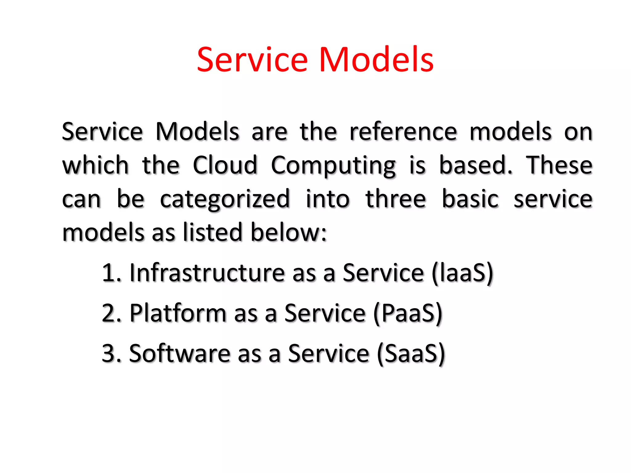 Service Models
Service Models are the reference models on
which the Cloud Computing is based. These
can be categorized into three basic service
models as listed below:
1. Infrastructure as a Service (laaS)
2. Platform as a Service (PaaS)
3. Software as a Service (SaaS)
 