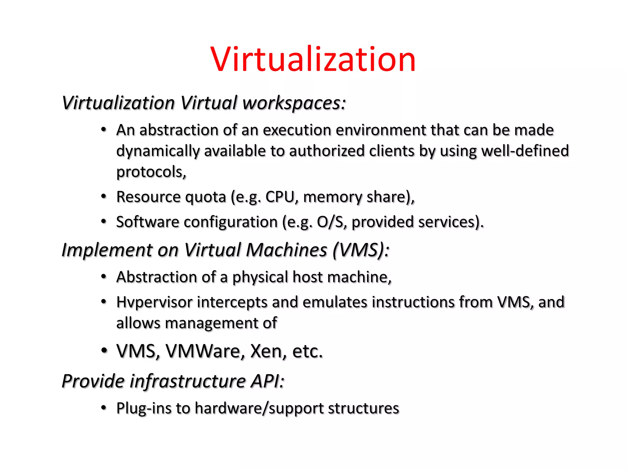 Virtualization
Virtualization Virtual workspaces:
• An abstraction of an execution environment that can be made
dynamically available to authorized clients by using well-defined
protocols,
• Resource quota (e.g. CPU, memory share),
• Software configuration (e.g. O/S, provided services).
Implement on Virtual Machines (VMS):
• Abstraction of a physical host machine,
• Hvpervisor intercepts and emulates instructions from VMS, and
allows management of
• VMS, VMWare, Xen, etc.
Provide infrastructure API:
• Plug-ins to hardware/support structures
 