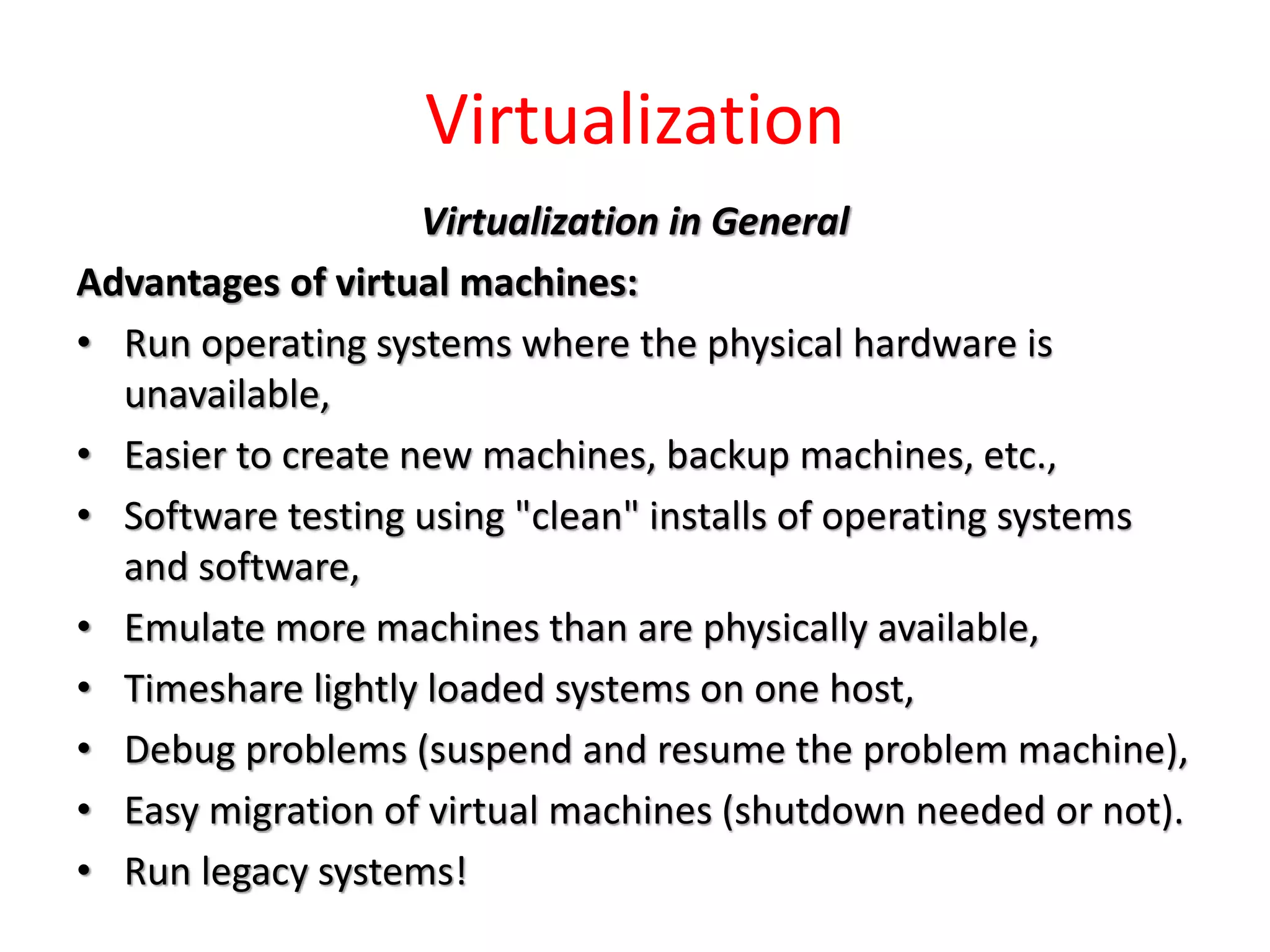 Virtualization
Virtualization in General
Advantages of virtual machines:
• Run operating systems where the physical hardware is
unavailable,
• Easier to create new machines, backup machines, etc.,
• Software testing using "clean" installs of operating systems
and software,
• Emulate more machines than are physically available,
• Timeshare lightly loaded systems on one host,
• Debug problems (suspend and resume the problem machine),
• Easy migration of virtual machines (shutdown needed or not).
• Run legacy systems!
 