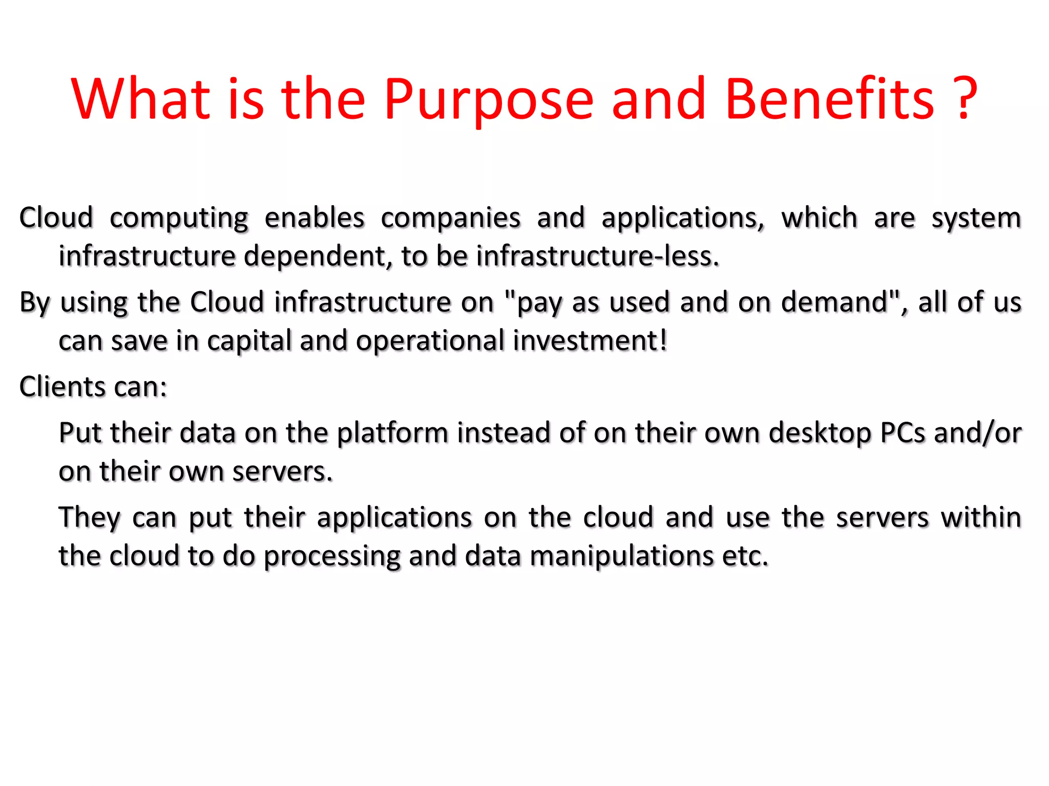 What is the Purpose and Benefits ?
Cloud computing enables companies and applications, which are system
infrastructure dependent, to be infrastructure-less.
By using the Cloud infrastructure on "pay as used and on demand", all of us
can save in capital and operational investment!
Clients can:
Put their data on the platform instead of on their own desktop PCs and/or
on their own servers.
They can put their applications on the cloud and use the servers within
the cloud to do processing and data manipulations etc.
 