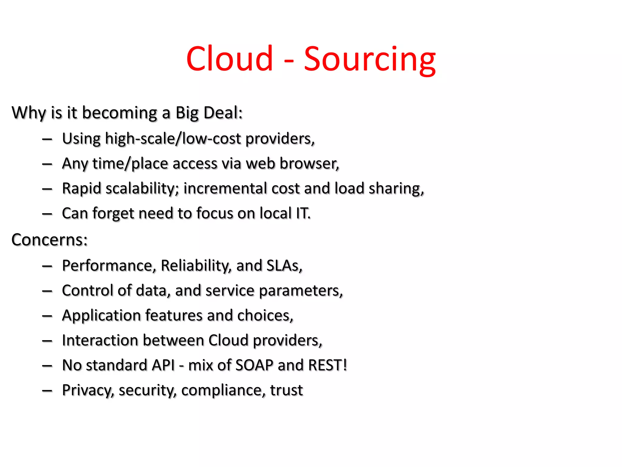 Cloud - Sourcing
Why is it becoming a Big Deal:
– Using high-scale/low-cost providers,
– Any time/place access via web browser,
– Rapid scalability; incremental cost and load sharing,
– Can forget need to focus on local IT.
Concerns:
– Performance, Reliability, and SLAs,
– Control of data, and service parameters,
– Application features and choices,
– Interaction between Cloud providers,
– No standard API - mix of SOAP and REST!
– Privacy, security, compliance, trust
 