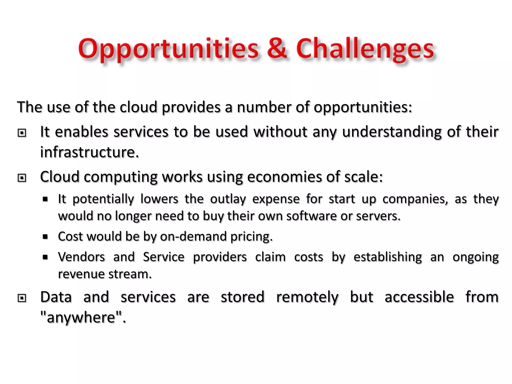 The use of the cloud provides a number of opportunities:
 It enables services to be used without any understanding of their
infrastructure.
 Cloud computing works using economies of scale:
 It potentially lowers the outlay expense for start up companies, as they
would no longer need to buy their own software or servers.
 Cost would be by on-demand pricing.
 Vendors and Service providers claim costs by establishing an ongoing
revenue stream.
 Data and services are stored remotely but accessible from
"anywhere".
 