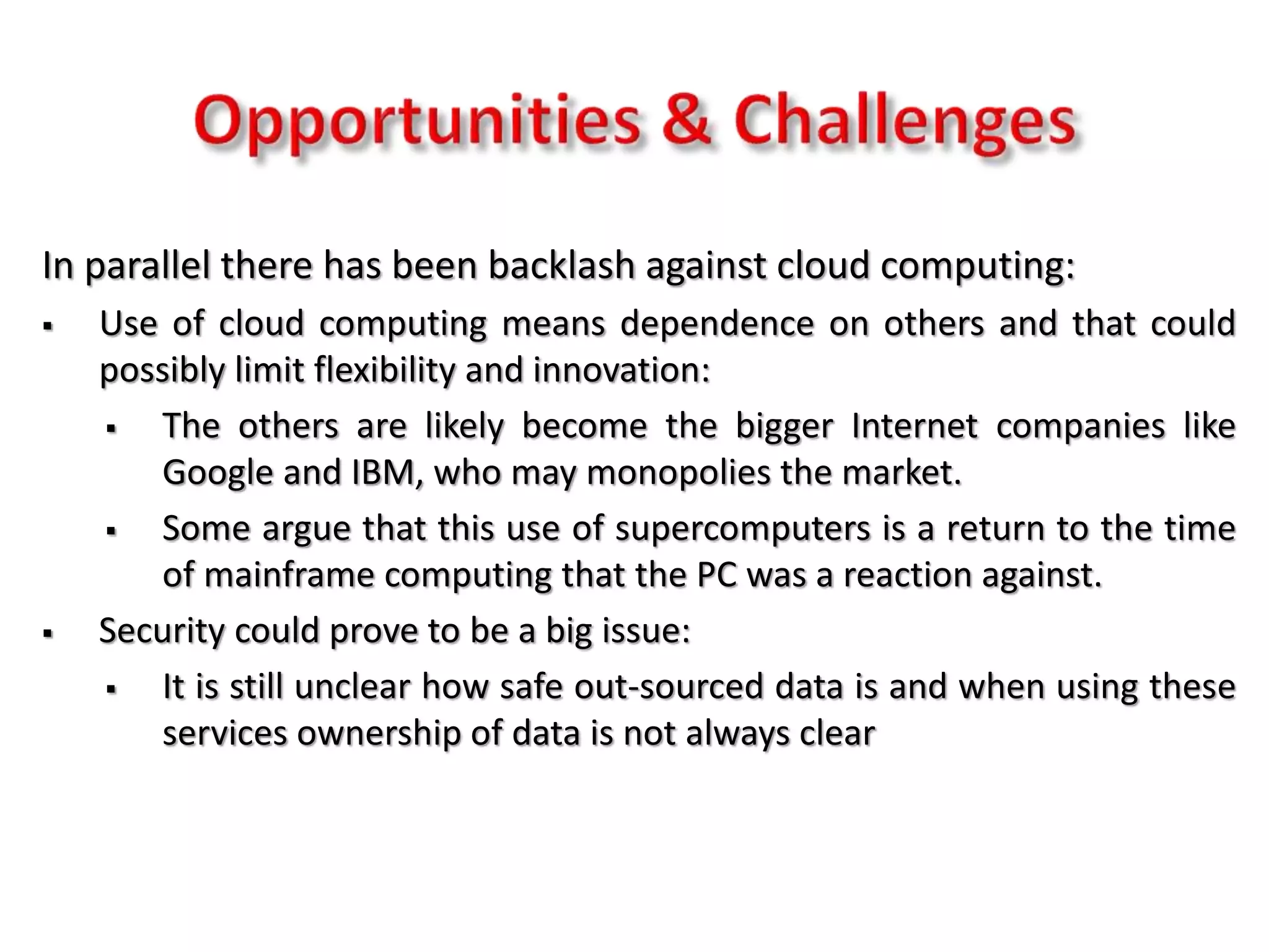 In parallel there has been backlash against cloud computing:
 Use of cloud computing means dependence on others and that could
possibly limit flexibility and innovation:
 The others are likely become the bigger Internet companies like
Google and IBM, who may monopolies the market.
 Some argue that this use of supercomputers is a return to the time
of mainframe computing that the PC was a reaction against.
 Security could prove to be a big issue:
 It is still unclear how safe out-sourced data is and when using these
services ownership of data is not always clear
 