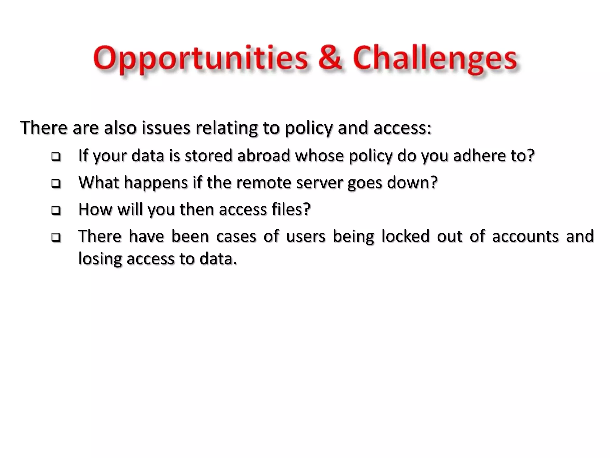 There are also issues relating to policy and access:
 If your data is stored abroad whose policy do you adhere to?
 What happens if the remote server goes down?
 How will you then access files?
 There have been cases of users being locked out of accounts and
losing access to data.
 