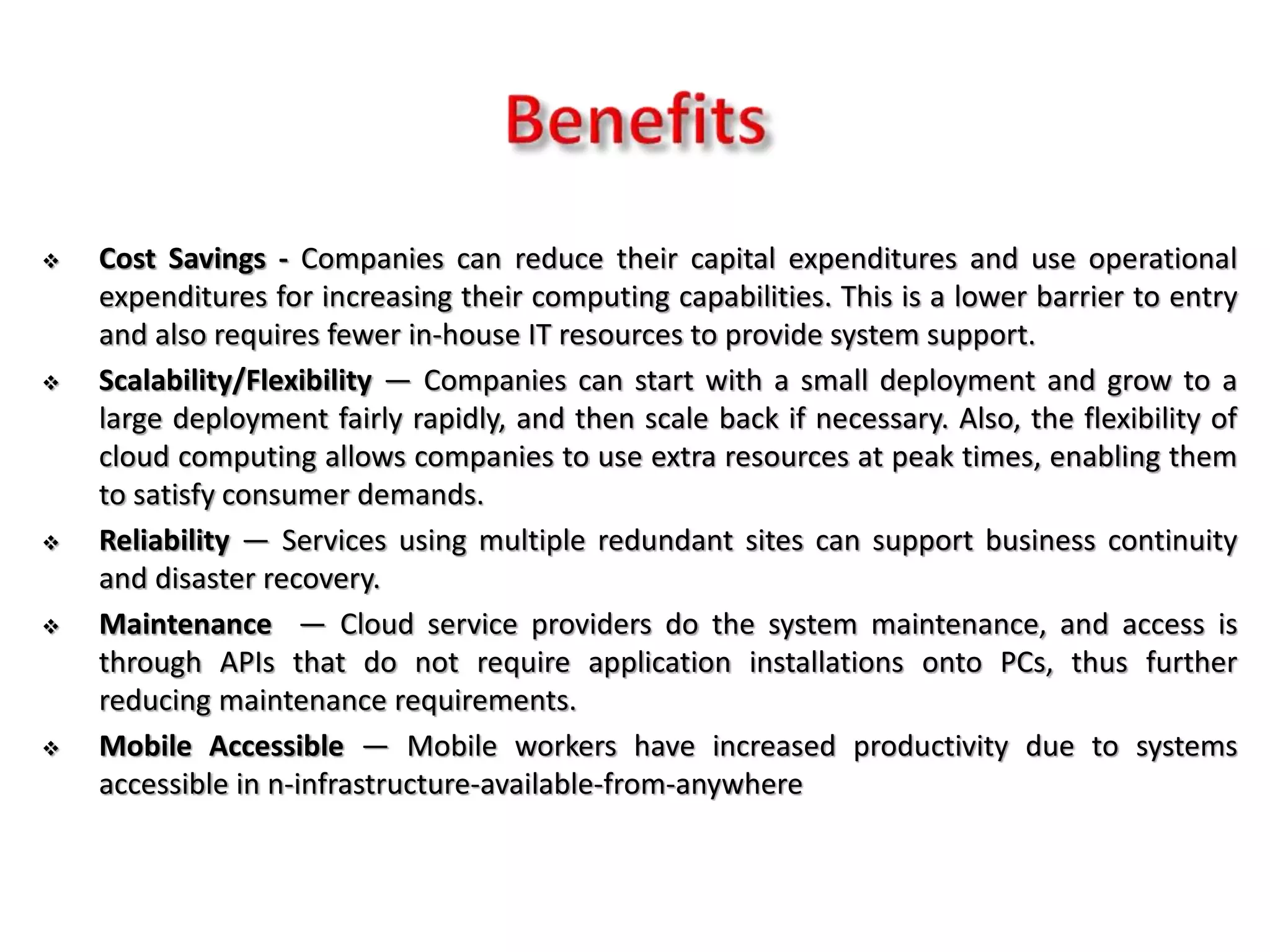  Cost Savings - Companies can reduce their capital expenditures and use operational
expenditures for increasing their computing capabilities. This is a lower barrier to entry
and also requires fewer in-house IT resources to provide system support.
 Scalability/Flexibility — Companies can start with a small deployment and grow to a
large deployment fairly rapidly, and then scale back if necessary. Also, the flexibility of
cloud computing allows companies to use extra resources at peak times, enabling them
to satisfy consumer demands.
 Reliability — Services using multiple redundant sites can support business continuity
and disaster recovery.
 Maintenance — Cloud service providers do the system maintenance, and access is
through APIs that do not require application installations onto PCs, thus further
reducing maintenance requirements.
 Mobile Accessible — Mobile workers have increased productivity due to systems
accessible in n-infrastructure-available-from-anywhere
 