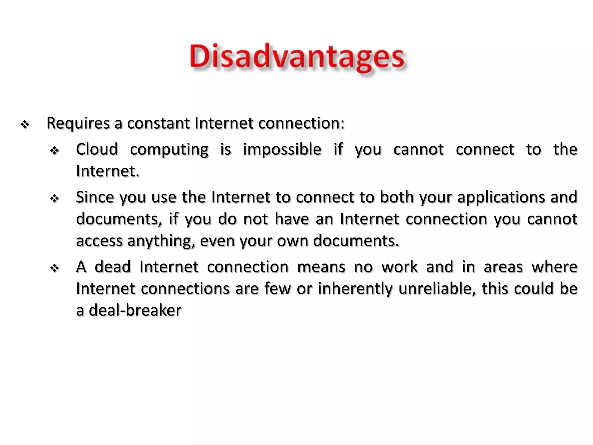  Requires a constant Internet connection:
 Cloud computing is impossible if you cannot connect to the
Internet.
 Since you use the Internet to connect to both your applications and
documents, if you do not have an Internet connection you cannot
access anything, even your own documents.
 A dead Internet connection means no work and in areas where
Internet connections are few or inherently unreliable, this could be
a deal-breaker
 