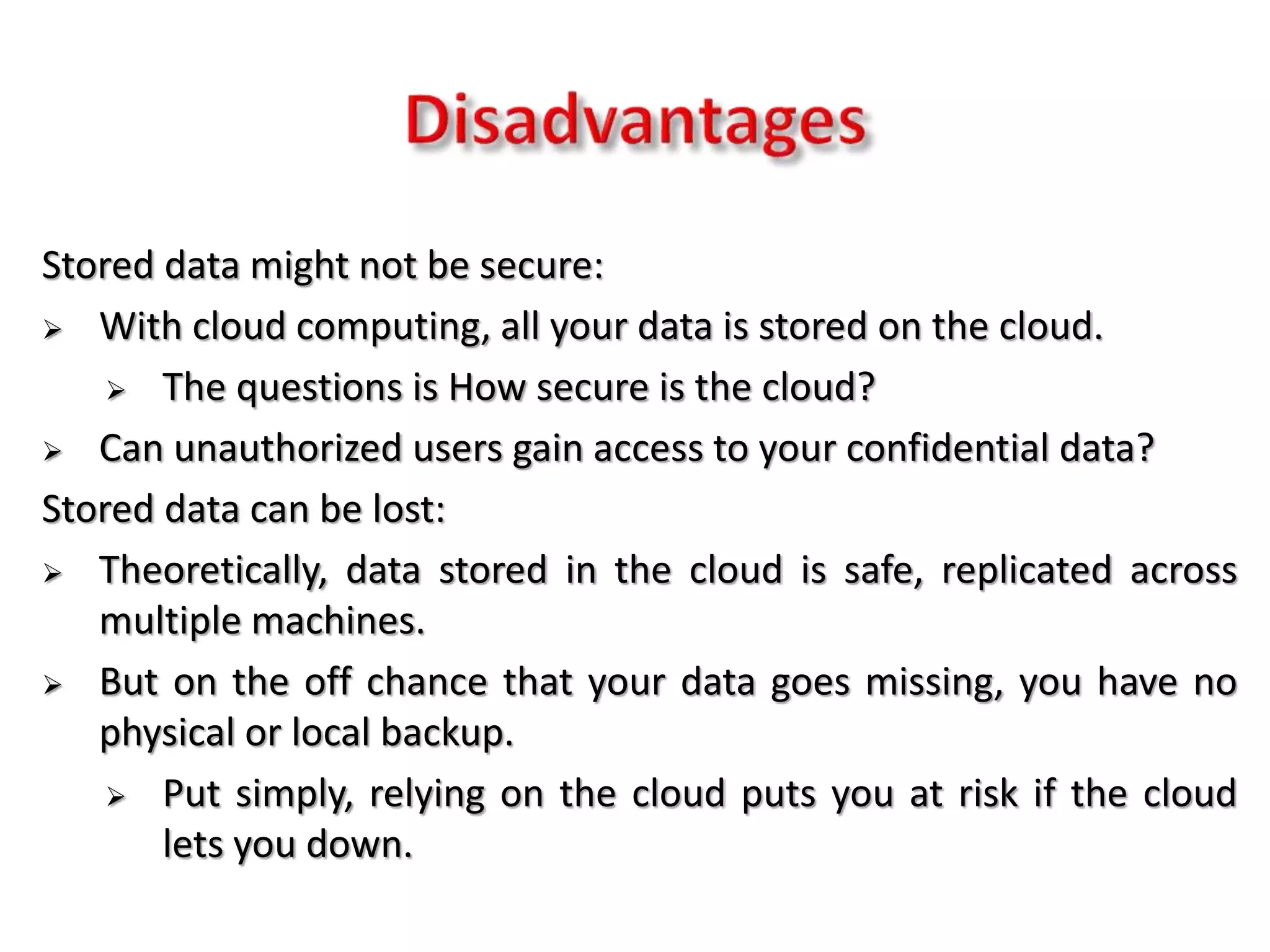 Stored data might not be secure:
 With cloud computing, all your data is stored on the cloud.
 The questions is How secure is the cloud?
 Can unauthorized users gain access to your confidential data?
Stored data can be lost:
 Theoretically, data stored in the cloud is safe, replicated across
multiple machines.
 But on the off chance that your data goes missing, you have no
physical or local backup.
 Put simply, relying on the cloud puts you at risk if the cloud
lets you down.
 