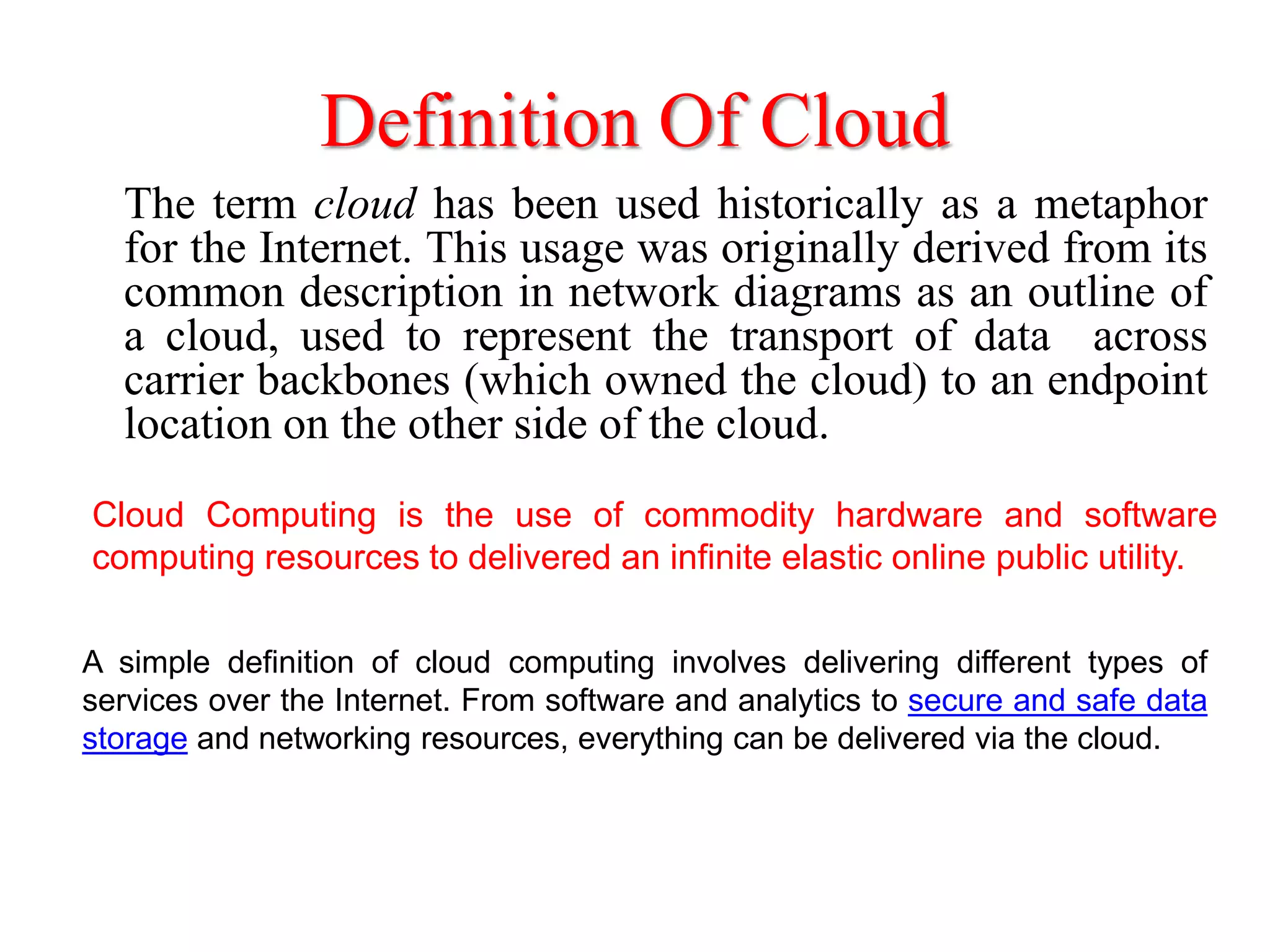 Definition Of Cloud
The term cloud has been used historically as a metaphor
for the Internet. This usage was originally derived from its
common description in network diagrams as an outline of
a cloud, used to represent the transport of data across
carrier backbones (which owned the cloud) to an endpoint
location on the other side of the cloud.
A simple definition of cloud computing involves delivering different types of
services over the Internet. From software and analytics to secure and safe data
storage and networking resources, everything can be delivered via the cloud.
Cloud Computing is the use of commodity hardware and software
computing resources to delivered an infinite elastic online public utility.
 