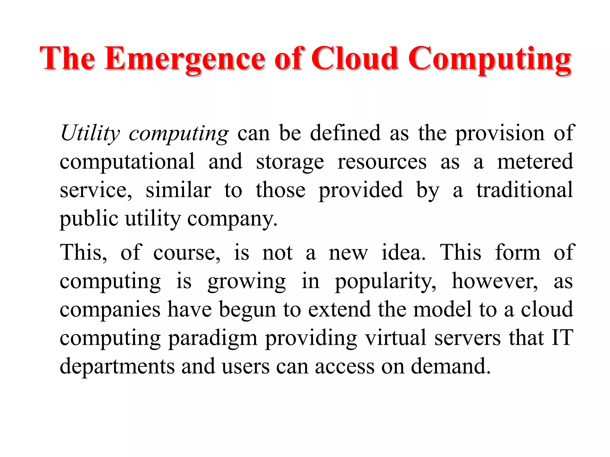 The Emergence of Cloud Computing
Utility computing can be defined as the provision of
computational and storage resources as a metered
service, similar to those provided by a traditional
public utility company.
This, of course, is not a new idea. This form of
computing is growing in popularity, however, as
companies have begun to extend the model to a cloud
computing paradigm providing virtual servers that IT
departments and users can access on demand.
 