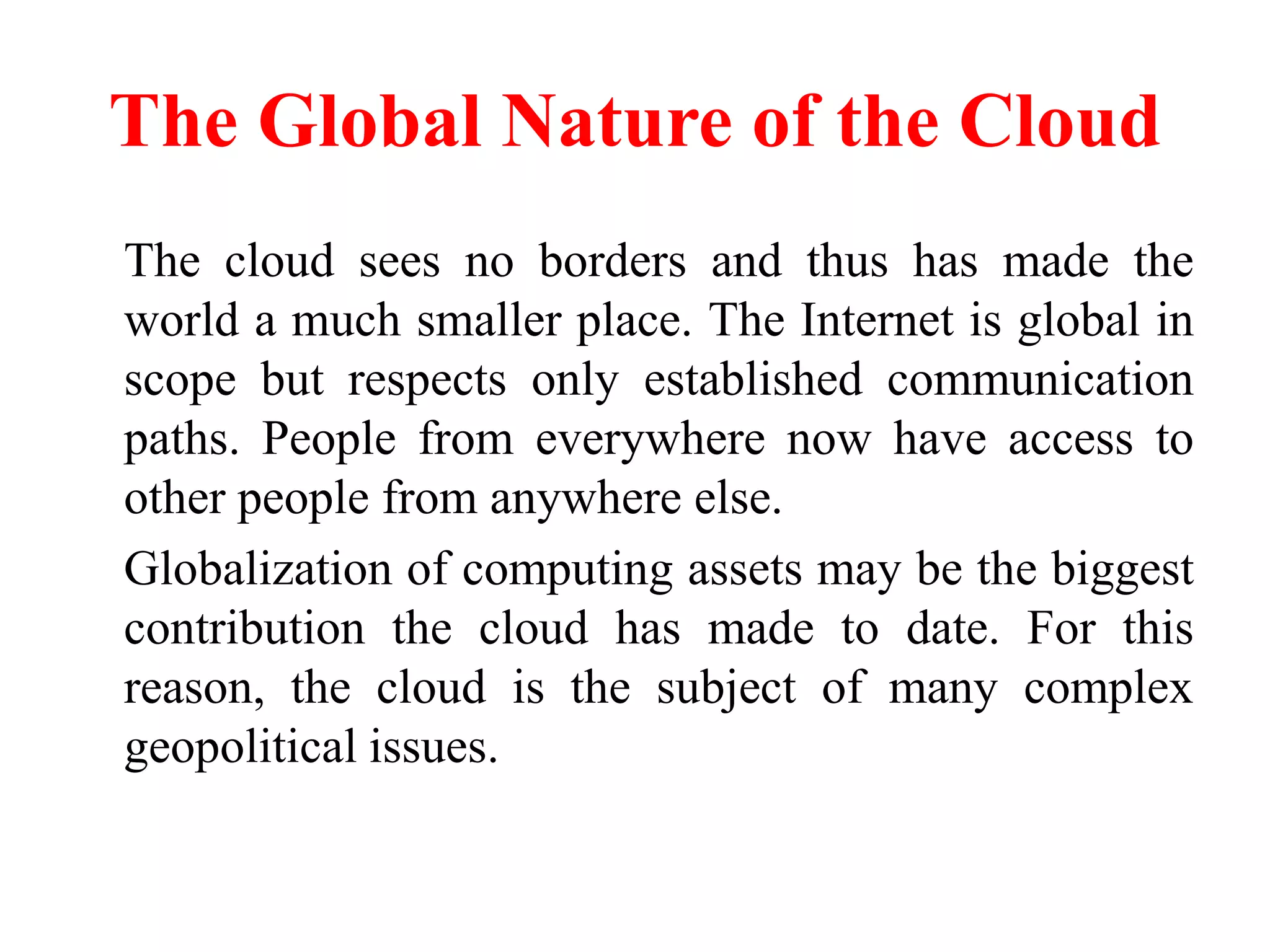 The Global Nature of the Cloud
The cloud sees no borders and thus has made the
world a much smaller place. The Internet is global in
scope but respects only established communication
paths. People from everywhere now have access to
other people from anywhere else.
Globalization of computing assets may be the biggest
contribution the cloud has made to date. For this
reason, the cloud is the subject of many complex
geopolitical issues.
 