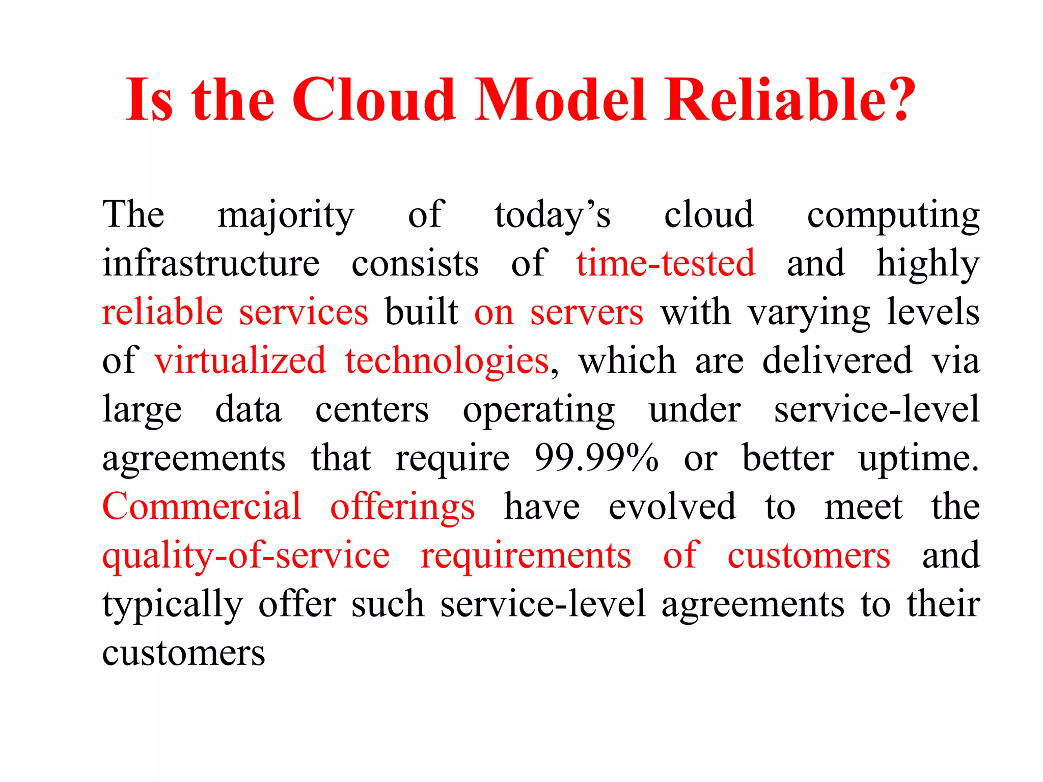 Is the Cloud Model Reliable?
The majority of today’s cloud computing
infrastructure consists of time-tested and highly
reliable services built on servers with varying levels
of virtualized technologies, which are delivered via
large data centers operating under service-level
agreements that require 99.99% or better uptime.
Commercial offerings have evolved to meet the
quality-of-service requirements of customers and
typically offer such service-level agreements to their
customers
 
