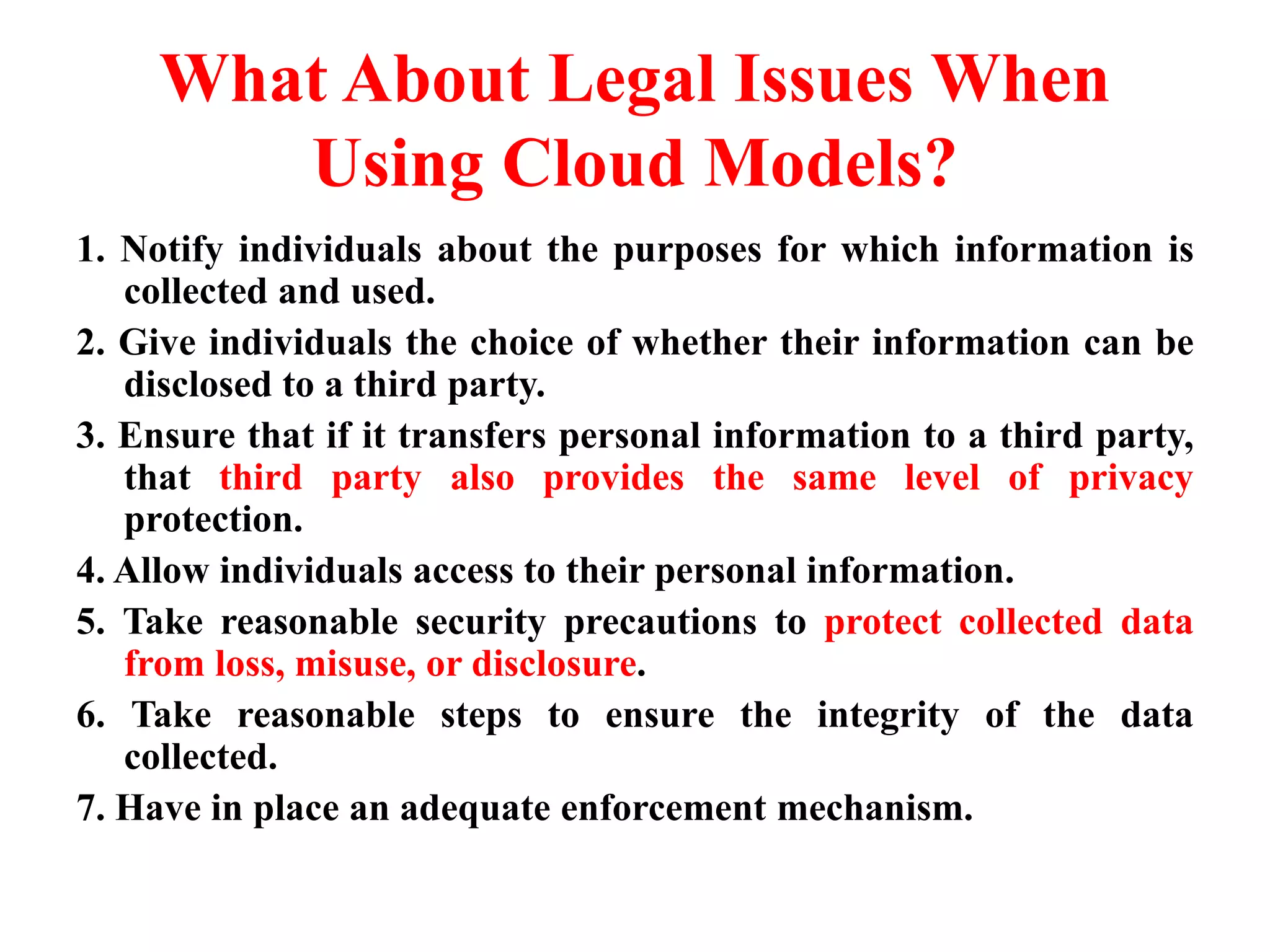 What About Legal Issues When
Using Cloud Models?
1. Notify individuals about the purposes for which information is
collected and used.
2. Give individuals the choice of whether their information can be
disclosed to a third party.
3. Ensure that if it transfers personal information to a third party,
that third party also provides the same level of privacy
protection.
4. Allow individuals access to their personal information.
5. Take reasonable security precautions to protect collected data
from loss, misuse, or disclosure.
6. Take reasonable steps to ensure the integrity of the data
collected.
7. Have in place an adequate enforcement mechanism.
 