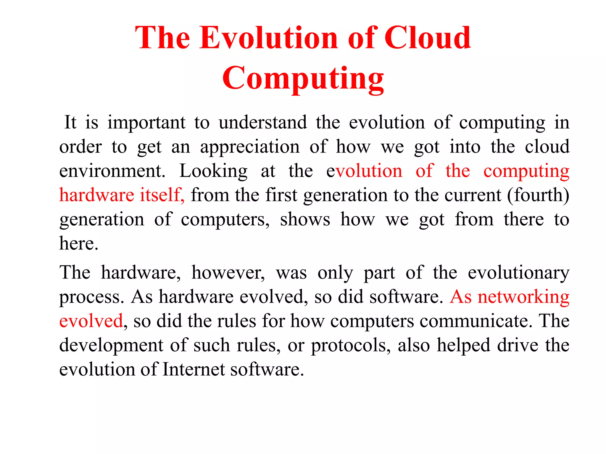 The Evolution of Cloud
Computing
It is important to understand the evolution of computing in
order to get an appreciation of how we got into the cloud
environment. Looking at the evolution of the computing
hardware itself, from the first generation to the current (fourth)
generation of computers, shows how we got from there to
here.
The hardware, however, was only part of the evolutionary
process. As hardware evolved, so did software. As networking
evolved, so did the rules for how computers communicate. The
development of such rules, or protocols, also helped drive the
evolution of Internet software.
 