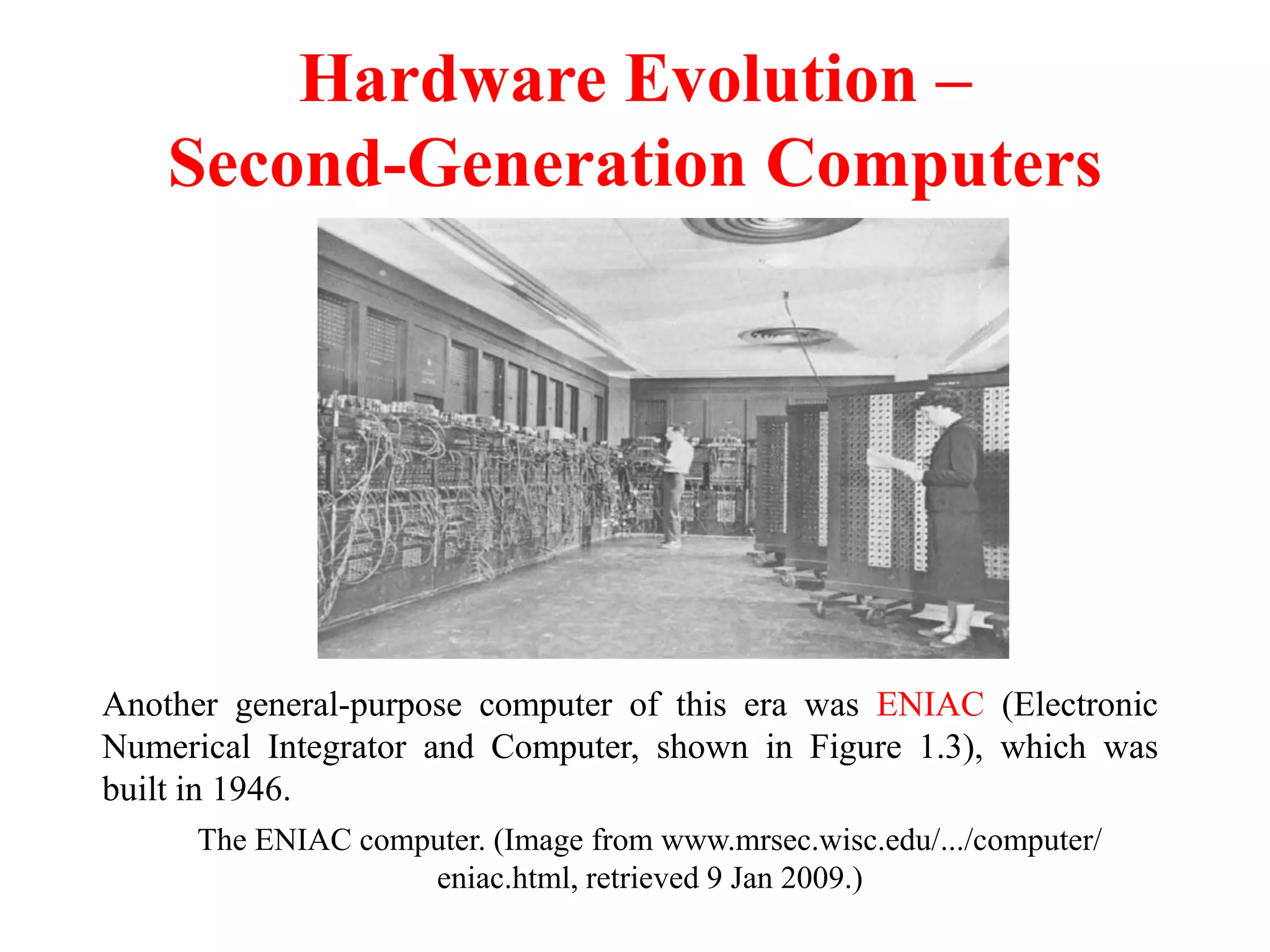 Hardware Evolution –
Second-Generation Computers
The ENIAC computer. (Image from www.mrsec.wisc.edu/.../computer/
eniac.html, retrieved 9 Jan 2009.)
Another general-purpose computer of this era was ENIAC (Electronic
Numerical Integrator and Computer, shown in Figure 1.3), which was
built in 1946.
 